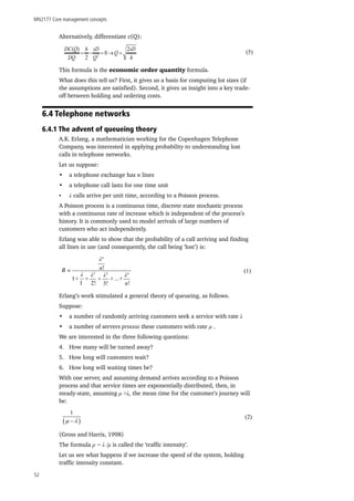 MN2177 Core management concepts
52
Alternatively, differentiate c(Q):
This formula is the economic order quantity formula.
What does this tell us? First, it gives us a basis for computing lot sizes (if
the assumptions are satisfied). Second, it gives us insight into a key trade-
off between holding and ordering costs.
6.4 Telephone networks
6.4.1 The advent of queueing theory
A.K. Erlang, a mathematician working for the Copenhagen Telephone
Company, was interested in applying probability to understanding lost
calls in telephone networks.
Let us suppose:
•	 a telephone exchange has n lines
•	 a telephone call lasts for one time unit
•	 λ calls arrive per unit time, according to a Poisson process.
A Poisson process is a continuous time, discrete state stochastic process
with a continuous rate of increase which is independent of the process’s
history. It is commonly used to model arrivals of large numbers of
customers who act independently.
Erlang was able to show that the probability of a call arriving and finding
all lines in use (and consequently, the call being ‘lost’) is:
Erlang’s work stimulated a general theory of queueing, as follows.
Suppose:
•	 a number of randomly arriving customers seek a service with rate λ
•	 a number of servers process these customers with rate μ .
We are interested in the three following questions:
4.	 How many will be turned away?
5.	 How long will customers wait?
6.	 How long will waiting times be?
With one server, and assuming demand arrives according to a Poisson
process and that service times are exponentially distributed, then, in
steady-state, assuming μ >λ, the mean time for the customer’s journey will
be:
(Gross and Harris, 1998)
The formula ρ = λ /μ is called the ‘traffic intensity’.
Let us see what happens if we increase the speed of the system, holding
traffic intensity constant.
2
( ) 2
0
2
DC Q h sD sD
Q
DQ Q h
= − = → = (5)
B =
1
1 2! 3!
λ λ2
λ2
λn
λn
n!
n!
+ + + + +…
(1)
( )
1
µ λ−
(2)
 