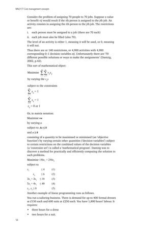 MN2177 Core management concepts
54
Consider the problem of assigning 70 people to 70 jobs. Suppose a value
or benefit vij would result if the ith person is assigned to the jth job. An
activity consists in assigning the ith person to the jth job. The restrictions
are:
i.	 each person must be assigned to a job (there are 70 such)
ii.	 each job must also be filled (also 70).
The level of an activity is either 1, meaning it will be used, or 0, meaning
it will not.
Thus there are or 140 restrictions, or 4,900 activities with 4,900
corresponding 0–1 decision variables xij. Unfortunately there are ‘70
different possible solutions or ways to make the assignments’ (Dantzig,
2002, p.42).
This sort of mathematical object:
Or, in matrix notation:
Maximise vw
by varying x
subject to Ax ≤ b
and x ≥ b
consisting of a quantity to be maximised or minimised (an ‘objective
function’) by varying certain other quantities (‘decision variables’) subject
to certain restrictions on the combined values of the decision variables
(a ‘constraint set’) is called a ‘mathematical program’. Dantzig was to
discover a method for practically and efficiently computing the solution to
such problems.
Maximise 150x1
+ 250x2
subject to
x1
		 ≤ 4 	 (1)
	 x2
	 ≤ 6	(2)
3x1
+ 3x1	
≤ 18	(3)
5x1
+ 4x1	
≤ 40	(4)
x1
, x2
≥ 0		(5)
Another example of linear programming runs as follows.
You run a tailoring business. There is demand for up to 400 formal dresses
at £150 each and 600 suits at £250 each. You have 1,800 hours’ labour. It
requires:
•	 three hours for a dress
•	 two hours for a suit.
Maximise
by varying the xij
s
subject to the constraints
∑ ∑
m m
i=1 j=1
vij
xij
∑
m
j=1
xij
= 1
∑
m
i=1
xij
= 1
xij
= 0 or 1
 