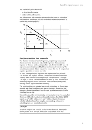 Chapter 6:The origins of management science
55
You have 4,000 yards of material:
•	 a dress takes five yards
•	 and a suit takes four yards.
You have already paid for labour and material and have no alternative
uses for them. How might you find the revenue-maximising number of
dresses and suits to produce?
0
2
4
6
8
10
2 4 6 8 100
x2
x1
(2)
(4)
(3)
(5)
(1)
Figure 6.4: An example of linear programming
The decision variables x1 and x2 represent, respectively, hundreds of
dresses and suits. Constraints (1) and (2) represent the constraints
imposed by demand (at the price you have set). Constraints (3) and (4)
represent constraints imposed by labour and material respectively. The
remaining constraints (5) are required to ensure that you do not produce
negative quantities of dresses and suits.
In 1947, Dantzig’s simplex algorithm was applied to a ‘diet problem’.
The problem was huge for the time – nine constraints and 77 variables.
Arriving at the optimal solution by manual calculators took 10 people
120 days. As long as calculations had to be done by hand, mathematical
tractability imposed serious constraints. Data availability and quality
severely limited opportunities for modelling.
The most intuitive way to model a system is to simulate. In the decades
after the war, hand simulation gave way to computer simulation. And
computer simulation packages have become steadily more user-friendly,
visual and interactive.
Moore’s law describes how computing power doubles every two years, but
the speed of LP codes has increased much faster than that. Bixby (2002)
reports an LP with 5 million rows and 7 million columns (variables)
solvable in half an hour. Very complex problems (e.g. airline crew
scheduling) are now practically solvable.
Activity 6.2
You own an aeroplane with 200 seats.You wish to fill all those seats, at the highest
revenue possible, on the next flight.What actions can you take to ensure this?
 