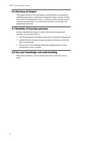 MN2177 Core management concepts
56
6.6 Overview of chapter
This chapter looked at the development, post-Taylorism, of quantitative
modelling approaches to operations management. Basic concepts of three
broad areas of management science – inventory control, queuing systems
and linear programming –were introduced and their core insights and
propositions examined.
6.7 Reminder of learning outcomes
Having completed this chapter as well as the Essential reading and
activities, you should be able to:
•	 describe quantitative modelling approaches to operations management
•	 explain the basic concepts of queuing systems, inventory control and
linear programming
•	 discuss some of the challenges facing the implementation of these
management science concepts.
6.8 Test your knowledge and understanding
What factors influence a firm’s decision about how much inventory to
hold?
 