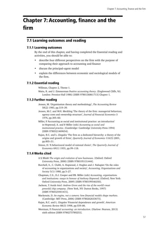 Chapter 7:Accounting, finance and the firm
57
Chapter 7: Accounting, finance and the
firm
7.1 Learning outcomes and reading
7.1.1 Learning outcomes
By the end of this chapter, and having completed the Essential reading and
activities, you should be able to:
•	 describe four different perspectives on the firm with the purpose of
comparing their approach to accounting and finance
•	 discuss the principal–agent model
•	 explain the differences between economic and sociological models of
the firm.
7.1.2 Essential reading
Willman, Chapter 2, Theme 1.
Watts, R. and J. Zimmerman Positive accounting theory. (Englewood Cliffs, NJ;
London: Prentice-Hall 1986) [ISBN 9780136861713] Chapter 1.
7.1.3 Further reading
Jensen, M. ‘Organization theory and methodology’, The Accounting Review
58(2) 1983, pp.319–39.
Jensen, M.C. and W.H. Meckling ‘The theory of the firm: managerial behaviour,
agency costs and ownership structure’, Journal of Financial Economics 3
1976, pp.305–60.
Miller, P. ‘Accounting as social and institutional practice: an introduction’
in Hopwood, A. and P. Miller (eds) Accounting as social and
institutional practice. (Cambridge: Cambridge University Press 1994)
[ISBN 9780521469654].
Rajan, R.C. and L. Zingales ‘The firm as a dedicated hierarchy: a theory of the
origins and growth of firms’, Quarterly Journal of Economics 116(3) 2001,
pp.805–51.
Simon, H. ‘A behavioural model of rational choice’, The Quarterly Journal of
Economics 69(1) 1955, pp.99–118.
7.1.4 Works cited
A.V. Bhidé The origin and evolution of new businesses. (Oxford: Oxford
University Press, 2000) [ISBN 9780195131444].
Burchell, S., C. Clubb, A. Hopwood, J. Hughes and J. Nahapiet ‘On the roles
of accounting in organizations and society’, Accounting, Organizations and
Society 5(1) 1980, pp.5–27.
Chapman, C.S., D.J. Cooper and P.B. Miller (eds) Accounting, organizations
and institutions: essays in honour of Anthony Hopwood. (Oxford; New York:
Oxford University Press, 2009) [ISBN 9780199546350].
Jackson, T. Inside Intel: Andrew Grove and the rise of the world’s most
powerful chip company. (New York, NY: Dutton Books, 1997)
[ISBN 9780525941415].
Mackenzie, D. An engine, not a camera: how financial models shape markets.
(Cambridge: MIT Press, 2006) [ISBN 9780262633673].
Rajan, R.C. and L. Zingales ‘Financial dependence and growth’, American
Economic Review 88(3) 1998, pp.559–86.
Weetman, P. Financial accounting: an introduction. (Harlow: Pearson, 2013)
sixth edition [ISBN 9780273789253].
 