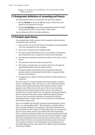 MN2177 Core management concepts
58
Zingales L.G. ‘In search of new foundations’, The Journal of Finance 55(4)
2000), pp.1623–53.
7.2 Background: definitions of accounting and finance
The following definitions are relevant for this and future chapters.
•	 We take finance to mean the different ways in which firms raise
capital for the operation of the firm.
•	 We take accounting to mean the conceptual frameworks through
which principals monitor the activities of their agents.
See also Weetman (2013) for further definitions.
7.3 Principal–agent theory
The principal–agent model operates with assumptions about behaviour
and stylised actors as follows.
1.	 There are two sets of actors in the firm. Principals are the shareholders
in the firm and agents are the managers.
2.	 Actors aim to maximise their individual utility.
3.	 The agent acquires information that is not available to the principal
and consequently may act against the interests of the principal.
4.	 This generates information asymmetries which are the basis of moral
hazard.
5.	 The principal monitors the agent to prevent this.
6.	 The purpose of monitoring is to exercise control over the agent by
acquiring information about the agent’s actions.
7.	 Principals compare the benefits and costs associated with each
outcome and are unconstrained in their ability to compute infinite
amounts of information.
8.	 Principals seek to achieve an optimal solution in which production is
maximised.
The firm is seen as a nexus of contracts between principals and agents
(Jensen and Meckling, 1976). The focus is on the contractual relations
between self-interested individuals with divergent interests. Agency
generates costs. These costs are the sum of the costs of structuring,
bonding and monitoring contracts between agents. The purpose of
monitoring is to exercise control over the agent by acquiring information
about the quality of the agent’s actions. Maximising agents minimise
the costs in any contracting relationship. Consequently, whichever
organisational form emerges reflects a set of contractual arrangements
that minimise agency costs.
Here is an example from the field of pension fund management, where
there is an ‘accountability deficit’. The principals in a pension fund are
those, normally employers and employees, who make contributions to
the fund which are then invested on their behalf. There are at least three
layers of actors whose interests may conflict with those of principals.
First, investment consultants monitor the investment performance of fund
management firms and advise on the selection of fund managers. Second,
those fund management firms invest the pension fund’s assets on a daily
basis. Third, the lawyers to the pension fund advise on the selection of
an investment consultant. For the principals, the monitoring costs are
potentially high and, since these agents have different types of expertise,
monitoring is difficult.
 