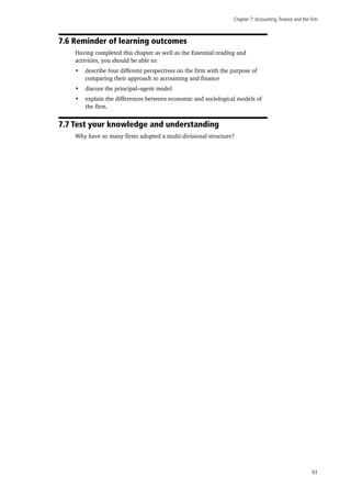 Chapter 7:Accounting, finance and the firm
63
7.6 Reminder of learning outcomes
Having completed this chapter as well as the Essential reading and
activities, you should be able to:
•	 describe four different perspectives on the firm with the purpose of
comparing their approach to accounting and finance
•	 discuss the principal–agent model
•	 explain the differences between economic and sociological models of
the firm.
7.7 Test your knowledge and understanding
Why have so many firms adopted a multi-divisional structure?
 