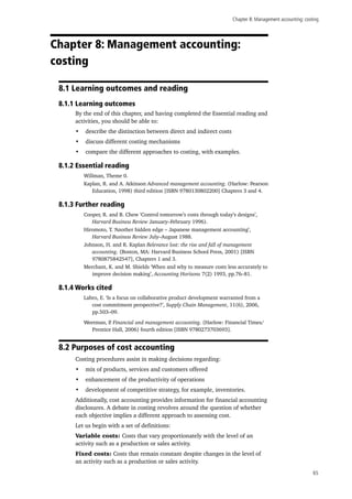 Chapter 8: Management accounting: costing
65
Chapter 8: Management accounting:
costing
8.1 Learning outcomes and reading
8.1.1 Learning outcomes
By the end of this chapter, and having completed the Essential reading and
activities, you should be able to:
•	 describe the distinction between direct and indirect costs
•	 discuss different costing mechanisms
•	 compare the different approaches to costing, with examples.
8.1.2 Essential reading
Willman, Theme 0.
Kaplan, R. and A. Atkinson Advanced management accounting. (Harlow: Pearson
Education, 1998) third edition [ISBN 9780130802200] Chapters 3 and 4.
8.1.3 Further reading
Cooper, R. and B. Chew ‘Control tomorrow’s costs through today’s designs’,
Harvard Business Review January–February 1996).
Hiromoto, T. ‘Another hidden edge – Japanese management accounting’,
Harvard Business Review July–August 1988.
Johnson, H. and R. Kaplan Relevance lost: the rise and fall of management
accounting. (Boston, MA: Harvard Business School Press, 2001) [ISBN
9780875842547], Chapters 1 and 3.
Merchant, K. and M. Shields ‘When and why to measure costs less accurately to
improve decision making’, Accounting Horizons 7(2) 1993, pp.76–81.
8.1.4 Works cited
Labro, E. ‘Is a focus on collaborative product development warranted from a
cost commitment perspective?’, Supply Chain Management, 11(6), 2006,
pp.503–09.
Weetman, P. Financial and management accounting. (Harlow: Financial Times/
Prentice Hall, 2006) fourth edition [ISBN 9780273703693].
8.2 Purposes of cost accounting
Costing procedures assist in making decisions regarding:
•	 mix of products, services and customers offered
•	 enhancement of the productivity of operations
•	 development of competitive strategy, for example, inventories.
Additionally, cost accounting provides information for financial accounting
disclosures. A debate in costing revolves around the question of whether
each objective implies a different approach to assessing cost.
Let us begin with a set of definitions:
Variable costs: Costs that vary proportionately with the level of an
activity such as a production or sales activity.
Fixed costs: Costs that remain constant despite changes in the level of
an activity such as a production or sales activity.
 