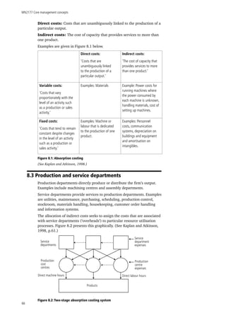 MN2177 Core management concepts
66
Direct costs: Costs that are unambiguously linked to the production of a
particular output.
Indirect costs: The cost of capacity that provides services to more than
one product.
Examples are given in Figure 8.1 below.
Direct costs:
‘Costs that are
unambiguously linked
to the production of a
particular output.’
Indirect costs:
‘The cost of capacity that
provides services to more
than one product.’
Variable costs:
‘Costs that vary
proportionately with the
level of an activity such
as a production or sales
activity.’
Examples: Materials Example: Power costs for
running machines where
the power consumed by
each machine is unknown,
handling materials, cost of
setting up machines.
Fixed costs:
‘Costs that tend to remain
constant despite changes
in the level of an activity
such as a production or
sales activity.’
Examples: Machine or
labour that is dedicated
to the production of one
product.
Examples: Personnel
costs, communication
systems, depreciation on
buildings and equipment
and amortisation on
intangibles.
Figure 8.1: Absorption costing
(See Kaplan and Atkinson, 1998.)
8.3 Production and service departments
Production departments directly produce or distribute the firm’s output.
Examples include machining centres and assembly departments.
Service departments provide services to production departments. Examples
are utilities, maintenance, purchasing, scheduling, production control,
stockroom, materials handling, housekeeping, customer order handling
and information systems.
The allocation of indirect costs seeks to assign the costs that are associated
with service departments (‘overheads’) to particular resource utilisation
processes. Figure 8.2 presents this graphically. (See Kaplan and Atkinson,
1998, p.61.)
Figure 8.2: Two-stage absorption costing system
Service
departments
Service
department
expenses
Production
centre
expenses
Production
cost
centres
Direct machine hours Direct labour hours
Products
 