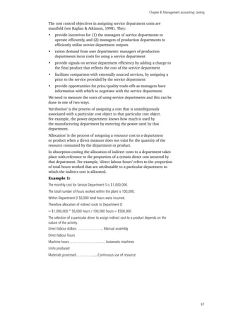 Chapter 8: Management accounting: costing
67
The cost control objectives in assigning service department costs are
manifold (see Kaplan & Atkinson, 1998). They:
•	 provide incentives for (1) the managers of service departments to
operate efficiently, and (2) managers of production departments to
efficiently utilise service department outputs
•	 ration demand from user departments: managers of production
departments incur costs for using a service department
•	 provide signals on service department efficiency by adding a charge to
the final product that reflects the cost of the service department
•	 facilitate comparison with externally sourced services, by assigning a
price to the service provided by the service department
•	 provide opportunities for price/quality trade-offs as managers have
information with which to negotiate with the service department.
We need to measure the costs of using service departments and this can be
done in one of two ways.
‘Attribution’ is the process of assigning a cost that is unambiguously
associated with a particular cost object to that particular cost object.
For example, the power department knows how much is used by
the manufacturing department by metering the power used by that
department.
‘Allocation’ is the process of assigning a resource cost to a department
or product when a direct measure does not exist for the quantity of the
resource consumed by the department or product.
In absorption costing the allocation of indirect costs to a department takes
place with reference to the proportion of a certain direct cost incurred by
that department. For example, ‘direct labour hours’ refers to the proportion
of total hours worked that are attributable to a particular department to
which the indirect cost is allocated.
Example 1:
The monthly cost for Service Department S is $1,000,000.
The total number of hours worked within the plant is 100,000.
Within Department D 50,000 total hours were incurred.
Therefore allocation of indirect costs to Department D
= $1,000,000 * 50,000 hours / 100,000 hours = $500,000
The selection of a particular driver to assign indirect cost to a product depends on the
nature of the activity.
Direct labour dollars ………………... Manual assembly
Direct labour hours
Machine hours ………………….…… Automatic machines
Units produced
Materials processed…………...... Continuous use of resource
 