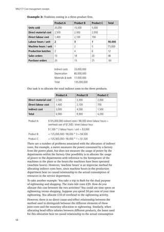 MN2177 Core management concepts
68
Example 2: Tradition costing in a three-product firm.
Product A Product B Product C Total
Units sold 20,000 15,000 5,000
Direct material cost 2,500 2,300 2,000
Direct labour cost 1,400 2,100 700
Labour hours / unit 2 3 1 90,000
Machine hours / unit 1 2 5 75,000
Production batches 2 4 6 12
Sales orders 10 18 20 48
Purchase orders 20 15 25 60
Indirect costs 33,000,000
Depreciation 80,000,000
Materials & tools 17,000,000
Total: 135,000,000
Our task is to allocate the total indirect costs to the three products.
Product A Product B Product C
Direct material cost 2,500 2,300 2,000
Direct labour cost 1,400 2,100 700
Indirect cost 3,000 4,500 1,500
Total 6,900 8,900 4,200
Product A: 	 $135,000,000 indirect costs / 90,000 direct labour hours = 	
	 	 overhead rate of $1,500 / direct labour hour
		 $1,500 * 2 labour hours / unit = $3,000
Product B: 	 = 135,000,000 / 90,000 * 3 = $4,500
Product C:	 = 135,000,000 / 90,000 * 1 = $1,500
There are a number of problems associated with the allocation of indirect
costs. For example, a meter measures the power consumed by a factory
from the power plant, but does not measure the usage of power by the
departments within the factory. One possibility is to allocate the usage
of power to the departments with reference to the horsepower of the
machines in the plant or the hours the machines have been operated
(machine hours). However, ‘machine hours’ is an imprecise method for
allocating indirect costs here, since machine hours in the production
department bear no causal relationship to the actual consumption of
resources in the service department.
To take another example: You take a trip to Bath for the dual purpose
of sightseeing and shopping. The train ride costs £20. How do you
allocate this cost between the two activities? You could use time spent on
sightseeing versus shopping. Suppose you spend 50 per cent of your time
sightseeing. You allocate £10 of overhead to the sightseeing activity.
However, there is no direct cause-and-effect relationship between the
method used to distinguish between the different elements of these
joint costs and the monetary allocation to sightseeing. Similarly, when
allocating head-office salaries between different products, the bases used
for this allocation bear no causal relationship to the actual consumption
 
