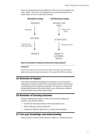 Chapter 8: Management accounting: costing
71
Figure 8.4 summarises the main difference between the two methods (see
Labro, 2006). The choice of a management accounting technique has a
major impact on the cost allocation outcome.
Figure 8.4: Absorption costing and activity-based costing compared
Activity 8.2
Examine the results of your last activity on the direct and indirect costs of this guide.
Apply activity-based costing to the production of this guide.What differences emerge?
8.5 Overview of chapter
This chapter introduced management accounting as a set of practices
relating to the internal control of the corporation and their evolving role
in facilitating decision making by managers. We focused on costing. We
distinguished between direct and indirect costs, and between standard
costing methods and activity-based costing.
8.6 Reminder of learning outcomes
Having completed this chapter as well as the Essential reading and
activities, you should be able to:
•	 describe the distinction between direct and indirect costs
•	 discuss different costing mechanisms
•	 compare the different approaches to costing, with examples.
8.7 Test your knowledge and understanding
What would be the best costing method to adopt in a retailing business?
Absorption costing Activity-based costing
RESOURCES
COST POOLS
PRODUCTS
RESOURCE COST
POOLS
ACTIVITY COSTS
PRODUCTS /
CUSTOMERS /
SERVICES
Allocations
Machine hours
Direct labour hours
Resource cost
drivers
Activity cost drivers
 
