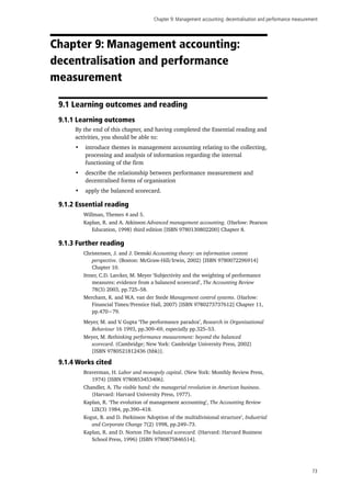 Chapter 9: Management accounting: decentralisation and performance measurement
73
Chapter 9: Management accounting:
decentralisation and performance
measurement
9.1 Learning outcomes and reading
9.1.1 Learning outcomes
By the end of this chapter, and having completed the Essential reading and
activities, you should be able to:
•	 introduce themes in management accounting relating to the collecting,
processing and analysis of information regarding the internal
functioning of the firm
•	 describe the relationship between performance measurement and
decentralised forms of organisation
•	 apply the balanced scorecard.
9.1.2 Essential reading
Willman, Themes 4 and 5.
Kaplan, R. and A. Atkinson Advanced management accounting. (Harlow: Pearson
Education, 1998) third edition [ISBN 9780130802200] Chapter 8.
9.1.3 Further reading
Christensen, J. and J. Demski Accounting theory: an information content
perspective. (Boston: McGraw-Hill/Irwin, 2002) [ISBN 9780072296914]
Chapter 10.
Ittner, C.D. Larcker, M. Meyer ‘Subjectivity and the weighting of performance
measures: evidence from a balanced scorecard’, The Accounting Review
78(3) 2003, pp.725–58.
Merchant, K. and W.A. van der Stede Management control systems. (Harlow:
Financial Times/Prentice Hall, 2007) [ISBN 9780273737612] Chapter 11,
pp.470−79.
Meyer, M. and V. Gupta ‘The performance paradox’, Research in Organizational
Behaviour 16 1993, pp.309–69, especially pp.325–53.
Meyer, M. Rethinking performance measurement: beyond the balanced
scorecard. (Cambridge; New York: Cambridge University Press, 2002)
[ISBN 9780521812436 (hbk)].
9.1.4 Works cited
Braverman, H. Labor and monopoly capital. (New York: Monthly Review Press,
1974) [ISBN 9780853453406].
Chandler, A. The visible hand: the managerial revolution in American business.
(Harvard: Harvard University Press, 1977).
Kaplan, R. ‘The evolution of management accounting’, The Accounting Review
LIX(3) 1984, pp.390–418.
Kogut, B. and D. Parkinson ‘Adoption of the multidivisional structure’, Industrial
and Corporate Change 7(2) 1998, pp.249–73.
Kaplan, R. and D. Norton The balanced scorecard. (Harvard: Harvard Business
School Press, 1996) [ISBN 9780875846514].
 