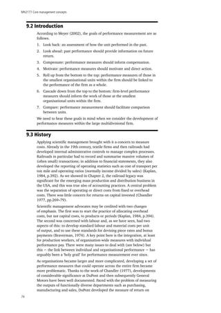MN2177 Core management concepts
74
9.2 Introduction
According to Meyer (2002), the goals of performance measurement are as
follows.
1.	 Look back: an assessment of how the unit performed in the past.
2.	 Look ahead: past performance should provide information on future
return.
3.	 Compensate: performance measures should inform compensation.
4.	 Motivate: performance measures should motivate and direct action.
5.	 Roll up from the bottom to the top: performance measures of those in
the smallest organisational units within the firm should be linked to
the performance of the firm as a whole.
6.	 Cascade down from the top to the bottom: firm-level performance
measures should inform the work of those at the smallest
organisational units within the firm.
7.	 Compare: performance measurement should facilitate comparison
between units.
We need to bear these goals in mind when we consider the development of
performance measures within the large multidivisional firm.
9.3 History
Applying scientific management brought with it a concern to measure
costs. Already in the 19th century, textile firms and then railroads had
developed internal administrative controls to manage complex processes.
Railroads in particular had to record and summarise massive volumes of
(often small) transactions; in addition to financial statements, they also
developed the reporting of operating statistics such as cost of transport per
ton mile and operating ratios (normally income divided by sales) (Kaplan,
1984, p.392). As we showed in Chapter 2, the railroad legacy was
significant for the emerging mass production and distribution business in
the USA, and this was true also of accounting practices. A central problem
was the separation of operating or direct costs from fixed or overhead
costs. There was little concern for returns on capital invested (Chandler
1977, pp.269–79).
Scientific management advocates may be credited with two changes
of emphasis. The first was to start the practice of allocating overhead
costs, but not capital costs, to products or periods (Kaplan, 1984, p.394).
The second was concerned with labour and, as we have seen, had two
aspects of this: to develop standard labour and material costs per unit
of output, and to use these standards for devising piece rates and bonus
payments (Braverman, 1974). A key point here is the integration, at least
for production workers, of organisation-wide measures with individual
performance pay. There were many issues to deal with (see below) but
this − the link between individual and organisational performance − has
arguably been a ‘holy grail’ for performance measurement ever since.
As organisations became larger and more complicated, developing a set of
performance measures that could operate across the entire firm became
more problematic. Thanks to the work of Chandler (1977), developments
of considerable significance at DuPont and then subsequently General
Motors have been well documented. Faced with the problem of measuring
the outputs of functionally diverse departments such as purchasing,
manufacturing and sales, DuPont developed the measure of return on
 