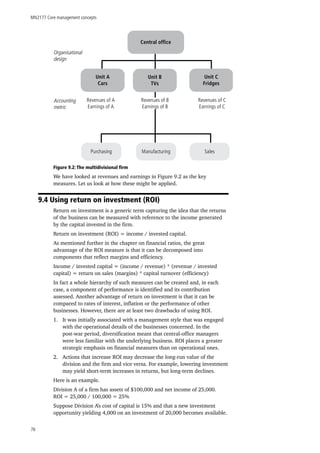 MN2177 Core management concepts
76
Revenues of C
Earnings of C
Revenues of A
Earnings of A
Accounting
metric
Organisational
design
Unit A
Cars
Unit B
TVs
Unit C
Fridges
Central office
Revenues of B
Earnings of B
Purchasing Manufacturing Sales
Figure 9.2: The multidivisional firm
We have looked at revenues and earnings in Figure 9.2 as the key
measures. Let us look at how these might be applied.
9.4 Using return on investment (ROI)
Return on investment is a generic term capturing the idea that the returns
of the business can be measured with reference to the income generated
by the capital invested in the firm.
Return on investment (ROI) = income / invested capital.
As mentioned further in the chapter on financial ratios, the great
advantage of the ROI measure is that it can be decomposed into
components that reflect margins and efficiency.
Income / invested capital = (income / revenue) * (revenue / invested
capital) = return on sales (margins) * capital turnover (efficiency)
In fact a whole hierarchy of such measures can be created and, in each
case, a component of performance is identified and its contribution
assessed. Another advantage of return on investment is that it can be
compared to rates of interest, inflation or the performance of other
businesses. However, there are at least two drawbacks of using ROI.
1.	 It was initially associated with a management style that was engaged
with the operational details of the businesses concerned. In the
post-war period, diversification meant that central-office managers
were less familiar with the underlying business. ROI places a greater
strategic emphasis on financial measures than on operational ones.
2.	 Actions that increase ROI may decrease the long-run value of the
division and the firm and vice versa. For example, lowering investment
may yield short-term increases in returns, but long-term declines.
Here is an example.
Division A of a firm has assets of $100,000 and net income of 25,000.
ROI = 25,000 / 100,000 = 25%
Suppose Division A’s cost of capital is 15% and that a new investment
opportunity yielding 4,000 on an investment of 20,000 becomes available.
 