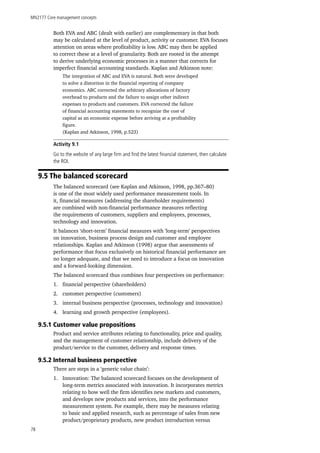 MN2177 Core management concepts
78
Both EVA and ABC (dealt with earlier) are complementary in that both
may be calculated at the level of product, activity or customer. EVA focuses
attention on areas where profitability is low. ABC may then be applied
to correct these at a level of granularity. Both are rooted in the attempt
to derive underlying economic processes in a manner that corrects for
imperfect financial accounting standards. Kaplan and Atkinson note:
The integration of ABC and EVA is natural. Both were developed
to solve a distortion in the financial reporting of company
economics. ABC corrected the arbitrary allocations of factory
overhead to products and the failure to assign other indirect
expenses to products and customers. EVA corrected the failure
of financial accounting statements to recognize the cost of
capital as an economic expense before arriving at a profitability
figure.
(Kaplan and Atkinson, 1998, p.523)
Activity 9.1
Go to the website of any large firm and find the latest financial statement, then calculate
the ROI.
9.5 The balanced scorecard
The balanced scorecard (see Kaplan and Atkinson, 1998, pp.367–80)
is one of the most widely used performance measurement tools. In
it, financial measures (addressing the shareholder requirements)
are combined with non-financial performance measures reflecting
the requirements of customers, suppliers and employees, processes,
technology and innovation.
It balances ‘short-term’ financial measures with ‘long-term’ perspectives
on innovation, business process design and customer and employee
relationships. Kaplan and Atkinson (1998) argue that assessments of
performance that focus exclusively on historical financial performance are
no longer adequate, and that we need to introduce a focus on innovation
and a forward-looking dimension.
The balanced scorecard thus combines four perspectives on performance:
1.	 financial perspective (shareholders)
2.	 customer perspective (customers)
3.	 internal business perspective (processes, technology and innovation)
4.	 learning and growth perspective (employees).
9.5.1 Customer value propositions
Product and service attributes relating to functionality, price and quality,
and the management of customer relationship, include delivery of the
product/service to the customer, delivery and response times.
9.5.2 Internal business perspective
There are steps in a ‘generic value chain’:
1.	 Innovation: The balanced scorecard focuses on the development of
long-term metrics associated with innovation. It incorporates metrics
relating to how well the firm identifies new markets and customers,
and develops new products and services, into the performance
measurement system. For example, there may be measures relating
to basic and applied research, such as percentage of sales from new
product/proprietary products, new product introduction versus
 