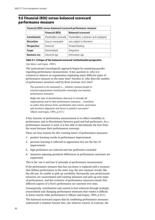 MN2177 Core management concepts
80
9.6 Financial (ROI) versus balanced scorecard
performance measure
Financial (ROI) versus balanced scorecard performance measure
Financial (ROI) Balanced scorecard
Constituents Shareholders primarily Shareholders, customers and employees
Discretion Easy to manipulate Less subject to discretion
Perspective Historical Forward-looking
Scope Decentralised Integrative
Business era Industrial age Information age
Table 9.1: Critique of the balanced scorecard: institutionalist perspective
(See Meyer and Gupta, 1993.)
The institutional (sociological) approach begins by examining puzzles
regarding performance measurement. A key question is: why is it
common to observe an organisation employing many different types of
performance measure at the same time? Another is: why does the number
of performance measures used by firms increase over time?
The question to be examined is… whether rational people in
rational organizations would prefer seemingly non-rational
performance measures.
Might the type of disorderliness observed in virtually all
organizations and in their performance measures… contribute
to rather than detract from coordination and control, motivation
and incentive alignment and hence to positive outcomes?
(Meyer and Gupta, 1993, p.317.)
A key function of performance measurement is to reflect variability in
performance and to discriminate between good and bad performers. As a
performance measure is used, it is less able to discriminate the best from
the worst because their performances converge.
There are four reasons for this ‘running down’ of performance measures:
1.	 positive learning results in performance improvement
2.	 perverse learning is reflected in appearance but not the fact of
improvement
3.	 high performers are selected and low performers excluded
4.	 measures exposing persistent differences in performance outcomes are
suppressed.
This is the ‘use it and lose it’ principle in performance measurement.
If the performance measure that has run down is replaced with a measure
that defines performance in the same way, the new measure would, like
the old one, be unable to pick up variability. Necessarily, new performance
measures are uncorrelated with existing measures and pick up new types
of performance, and the evolution of performance measures entails that
different aspects of a firm’s performance are assessed over time.
Consequently, coordination and control is best achieved through multiple,
uncorrelated and changing performance measures that render it difficult
to know exactly what performance is (Meyer and Gupta, 1993, p.311).
The balanced scorecard argues that by combining performance measures
underneath a common bottom line, one achieves control. In contrast, the
 