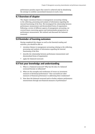 Chapter 9: Management accounting: decentralisation and performance measurement
81
performance paradox argues that control is achieved only by abandoning
the attempt to combine uncorrelated measures in such a way.
9.7 Overview of chapter
The chapter introduced themes in management accounting relating
to the collecting, processing and analysis of information regarding the
internal functioning of the firm. We investigated the relationship between
performance measurement and decentralised forms of organisation.
Following a review of different aspects of management accounting, we
covered issues concerning agency and institutionalist perspectives on
performance measurement. We outlined and discussed the balanced
scorecard.
9.8 Reminder of learning outcomes
Having completed this chapter as well as the Essential reading and
activities, you should be able to:
•	 introduce themes in management accounting relating to the collecting,
processing and analysis of information regarding the internal
functioning of the firm
•	 describe the relationship between performance measurement and
decentralised forms of organisation
•	 apply the balanced scorecard.
9.9 Test your knowledge and understanding
1.	 What is a ‘balanced scorecard’? Why has the idea of a balanced
scorecard become so influential?
2.	 What are the strengths and weaknesses of return on investment
measures of divisional performance? How successful are other
measures of financial performance in addressing these weaknesses?
3.	 How does the balanced scorecard seek to further enhance performance
measurement through non-financial measures of performance?
 