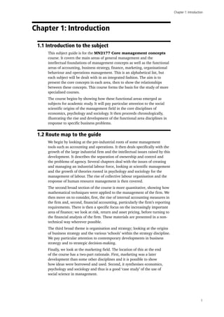Chapter 1: Introduction
1
Chapter 1: Introduction
1.1 Introduction to the subject
This subject guide is for the MN2177 Core management concepts
course. It covers the main areas of general management and the
intellectual foundations of management concepts as well as the functional
areas of accounting, business strategy, finance, marketing, organisational
behaviour and operations management. This is an alphabetical list, but
each subject will be dealt with in an integrated fashion. The aim is to
present the core concepts in each area, then to show the relationships
between these concepts. This course forms the basis for the study of more
specialised courses.
The course begins by showing how these functional areas emerged as
subjects for academic study. It will pay particular attention to the social
scientific origins of the management field in the core disciplines of
economics, psychology and sociology. It then proceeds chronologically,
illustrating the rise and development of the functional area disciplines in
response to specific business problems.
1.2 Route map to the guide
We begin by looking at the pre-industrial roots of some management
tools such as accounting and operations. It then deals specifically with the
growth of the large industrial firm and the intellectual issues raised by this
development. It describes the separation of ownership and control and
the problems of agency. Several chapters deal with the issues of creating
and managing an industrial labour force, looking at scientific management
and the growth of theories rooted in psychology and sociology for the
management of labour. The rise of collective labour organisation and the
response of human resource management is then covered.
The second broad section of the course is more quantitative, showing how
mathematical techniques were applied to the management of the firm. We
then move on to consider, first, the rise of internal accounting measures in
the firm and, second, financial accounting, particularly the firm’s reporting
requirements. There is then a specific focus on the increasingly important
area of finance; we look at risk, return and asset pricing, before turning to
the financial analysis of the firm. These materials are presented in a non-
technical way wherever possible.
The third broad theme is organisation and strategy; looking at the origins
of business strategy and the various ‘schools’ within the strategy discipline.
We pay particular attention to contemporary developments in business
strategy and to strategic decision-making.
Finally, we look at the marketing field. The location of this at the end
of the course has a two-part rationale. First, marketing was a later
development than some other disciplines and it is possible to show
how ideas were borrowed and used. Second, it synthesises economics,
psychology and sociology and thus is a good ‘case study’ of the use of
social science in management.
 