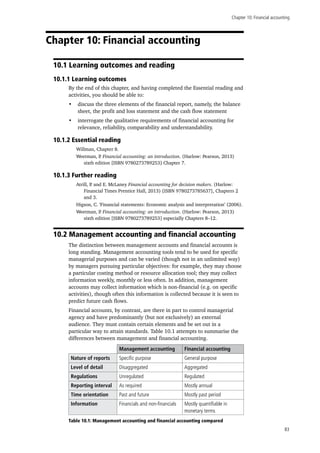 Chapter 10: Financial accounting
83
Chapter 10: Financial accounting
10.1 Learning outcomes and reading
10.1.1 Learning outcomes
By the end of this chapter, and having completed the Essential reading and
activities, you should be able to:
•	 discuss the three elements of the financial report, namely, the balance
sheet, the profit and loss statement and the cash flow statement
•	 interrogate the qualitative requirements of financial accounting for
relevance, reliability, comparability and understandability.
10.1.2 Essential reading
Willman, Chapter 8.
Weetman, P. Financial accounting: an introduction. (Harlow: Pearson, 2013)
sixth edition [ISBN 9780273789253] Chapter 7.
10.1.3 Further reading
Atrill, P. and E. McLaney Financial accounting for decision makers. (Harlow:
Financial Times Prentice Hall, 2013) [ISBN 9780273785637], Chapters 2
and 3.
Higson, C. ‘Financial statements: Economic analysis and interpretation’ (2006).
Weetman, P. Financial accounting: an introduction. (Harlow: Pearson, 2013)
sixth edition [ISBN 9780273789253] especially Chapters 8–12.
10.2 Management accounting and financial accounting
The distinction between management accounts and financial accounts is
long standing. Management accounting tools tend to be used for specific
managerial purposes and can be varied (though not in an unlimited way)
by managers pursuing particular objectives: for example, they may choose
a particular costing method or resource allocation tool; they may collect
information weekly, monthly or less often. In addition, management
accounts may collect information which is non-financial (e.g. on specific
activities), though often this information is collected because it is seen to
predict future cash flows.
Financial accounts, by contrast, are there in part to control managerial
agency and have predominantly (but not exclusively) an external
audience. They must contain certain elements and be set out in a
particular way to attain standards. Table 10.1 attempts to summarise the
differences between management and financial accounting.
Management accounting Financial accounting
Nature of reports Specific purpose General purpose
Level of detail Disaggregated Aggregated
Regulations Unregulated Regulated
Reporting interval As required Mostly annual
Time orientation Past and future Mostly past period
Information Financials and non-financials Mostly quantifiable in
monetary terms
Table 10.1: Management accounting and financial accounting compared
 