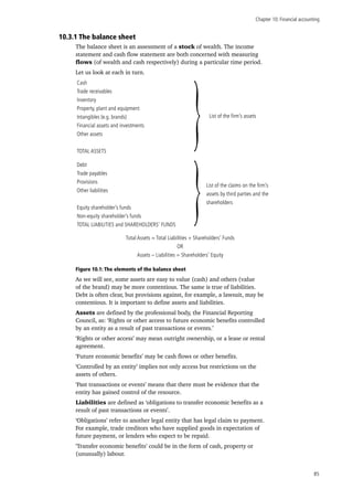 Chapter 10: Financial accounting
85
10.3.1 The balance sheet
The balance sheet is an assessment of a stock of wealth. The income
statement and cash flow statement are both concerned with measuring
flows (of wealth and cash respectively) during a particular time period.
Let us look at each in turn.
Cash
Trade receivables
Inventory
Property, plant and equipment
Intangibles (e.g. brands)
Financial assets and investments
Other assets
TOTAL ASSETS
Debt
Trade payables
Provisions
Other liabilities
Equity shareholder’s funds
Non-equity shareholder’s funds
TOTAL LIABILITIES and SHAREHOLDERS’ FUNDS
}
}
List of the firm’s assets
List of the claims on the firm’s
assets by third parties and the
shareholders
Total Assets = Total Liabilities + Shareholders’ Funds
OR
Assets – Liabilities = Shareholders’ Equity
Figure 10.1: The elements of the balance sheet
As we will see, some assets are easy to value (cash) and others (value
of the brand) may be more contentious. The same is true of liabilities.
Debt is often clear, but provisions against, for example, a lawsuit, may be
contentious. It is important to define assets and liabilities.
Assets are defined by the professional body, the Financial Reporting
Council, as: ‘Rights or other access to future economic benefits controlled
by an entity as a result of past transactions or events.’
‘Rights or other access’ may mean outright ownership, or a lease or rental
agreement.
‘Future economic benefits’ may be cash flows or other benefits.
‘Controlled by an entity’ implies not only access but restrictions on the
assets of others.
‘Past transactions or events’ means that there must be evidence that the
entity has gained control of the resource.
Liabilities are defined as ‘obligations to transfer economic benefits as a
result of past transactions or events’.
‘Obligations’ refer to another legal entity that has legal claim to payment.
For example, trade creditors who have supplied goods in expectation of
future payment, or lenders who expect to be repaid.
‘Transfer economic benefits’ could be in the form of cash, property or
(unusually) labour.
 