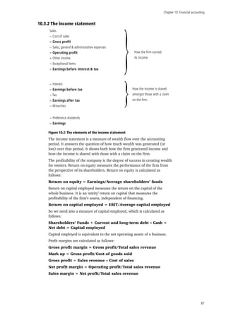 Chapter 10: Financial accounting
87
10.3.2 The income statement
Sales
− Cost of sales
= Gross profit
− Sales, general & administrative expenses
= Operating profit
+ Other income
− Exceptional items
= Earnings before interest & tax
− Interest
= Earnings before tax
− Tax
= Earnings after tax
− Minorities
}
}
How the firm earned
its income.
How the income is shared
amongst those with a claim
on the firm.
− Preference dividends
= Earnings
Figure 10.2: The elements of the income statement
The income statement is a measure of wealth flow over the accounting
period. It answers the question of how much wealth was generated (or
lost) over that period. It shows both how the firm generated income and
how the income is shared with those with a claim on the firm.
The profitability of the company is the degree of success in creating wealth
for owners. Return on equity measures the performance of the firm from
the perspective of its shareholders. Return on equity is calculated as
follows:
Return on equity = Earnings/Average shareholders’ funds
Return on capital employed measures the return on the capital of the
whole business. It is an ‘entity’ return on capital that measures the
profitability of the firm’s assets, independent of financing.
Return on capital employed = EBIT/Average capital employed
So we need also a measure of capital employed, which is calculated as
follows:
Shareholders’ Funds + Current and long-term debt – Cash =
Net debt = Capital employed
Capital employed is equivalent to the net operating assets of a business.
Profit margins are calculated as follows:
Gross profit margin = Gross profit/Total sales revenue
Mark up = Gross profit/Cost of goods sold
Gross profit = Sales revenue – Cost of sales
Net profit margin = Operating profit/Total sales revenue
Sales margin = Net profit/Total sales revenue
 