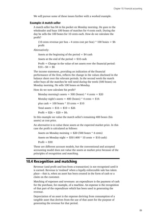Chapter 10: Financial accounting
89
We will pursue some of these issues further with a worked example.
Example: A match seller
A match seller has $4 in his pocket on Monday morning. He goes to the
wholesaler and buys 100 boxes of matches for 4 cents each. During the
day he sells the 100 boxes for 10 cents each. How do we calculate the
profit?
(10 cents revenue per box – 4 cents cost per box) * 100 boxes = $6
profit
Alternatively:
Assets at the beginning of the period = $4 cash
Assets at the end of the period = $10 cash
Profit = Change in the value of net assets over the financial period:
$10 – $4 = $6
The income statement, providing an indication of the financial
performance of the firm, reflects the change in the values disclosed in the
balance sheet over the relevant periods. In the second week the match
seller buys all the matches he will need during the week (500 boxes) on
Monday morning. He sells 100 boxes on Monday.
How do we now calculate his profit?
Monday morning’s assets = 500 (boxes) * 4 cents = $20
Monday night’s assets = 400 (boxes) * 4 cents = $16
plus cash = 100 boxes * 10 cents = $10
Total assets = $16 + $10 = $26
Profit = $26 − $20 = $6.
In this example we value the match seller’s remaining 400 boxes (his
assets) at cost price.
An alternative is to value these assets at the expected market price. In this
case the profit is calculated as follows:
Assets on Monday morning = $20 (500 boxes * 4 cents)
Assets on Monday night = $50 (400 * 10 cents + $10 cash)
Profit = $30
These are different account models, but the conventional and accepted
accounting model does not value the assets at market price because of the
principles of recognition and matching.
10.4 Recognition and matching
Revenue (and profit and loss from a transaction) is not recognised until it
is earned. Revenue is ‘realised’ when a legally enforceable sale has taken
place – that is, when an asset has been created in the form of cash or a
claim on the customer.
Matching of expenses and revenues: an expenditure is the payment of cash
for the purchase, for example, of a machine. An expense is the recognition
of that part of the expenditure which has been used in generating the
revenue.
Depreciation of an asset is the expense deriving from consumption of a
tangible asset that derives from the use of that asset for the purpose of
generating the revenue for that period.
 