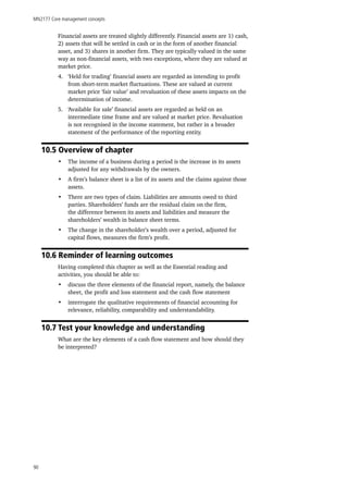 MN2177 Core management concepts
90
Financial assets are treated slightly differently. Financial assets are 1) cash,
2) assets that will be settled in cash or in the form of another financial
asset, and 3) shares in another firm. They are typically valued in the same
way as non-financial assets, with two exceptions, where they are valued at
market price.
4.	 ‘Held for trading’ financial assets are regarded as intending to profit
from short-term market fluctuations. These are valued at current
market price ‘fair value’ and revaluation of these assets impacts on the
determination of income.
5.	 ‘Available for sale’ financial assets are regarded as held on an
intermediate time frame and are valued at market price. Revaluation
is not recognised in the income statement, but rather in a broader
statement of the performance of the reporting entity.
10.5 Overview of chapter
•	 The income of a business during a period is the increase in its assets
adjusted for any withdrawals by the owners.
•	 A firm’s balance sheet is a list of its assets and the claims against those
assets.
•	 There are two types of claim. Liabilities are amounts owed to third
parties. Shareholders’ funds are the residual claim on the firm,
the difference between its assets and liabilities and measure the
shareholders’ wealth in balance sheet terms.
•	 The change in the shareholder’s wealth over a period, adjusted for
capital flows, measures the firm’s profit.
10.6 Reminder of learning outcomes
Having completed this chapter as well as the Essential reading and
activities, you should be able to:
•	 discuss the three elements of the financial report, namely, the balance
sheet, the profit and loss statement and the cash flow statement
•	 interrogate the qualitative requirements of financial accounting for
relevance, reliability, comparability and understandability.
10.7 Test your knowledge and understanding
What are the key elements of a cash flow statement and how should they
be interpreted?
 