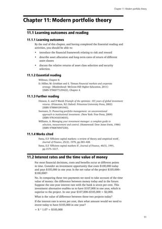 Chapter 11: Modern portfolio theory
91
Chapter 11: Modern portfolio theory
11.1 Learning outcomes and reading
11.1.1 Learning outcomes
By the end of this chapter, and having completed the Essential reading and
activities, you should be able to:
•	 introduce the financial framework relating to risk and reward
•	 describe asset allocation and long-term rates of return of different
asset classes
•	 discuss the relative returns of asset class selection and security
selection.
11.1.2 Essential reading
Willman, Chapter 8.
D. Hillier, M. Grinblatt and S. Titman Financial markets and corporate
strategy. (Maidenhead: McGraw-Hill Higher Education, 2011)
[ISBN 9780077129422], Chapter 4.
11.1.3 Further reading
Dimson, E. and P. Marsh Triumph of the optimists: 101 years of global investment
returns. (Princeton, NJ; Oxford: Princeton University Press, 2002)
[ISBN 9780691091945].
Swensen, D. Pioneering portfolio management: an unconventional
approach to institutional investment. (New York: Free Press, 2009)
[ISBN 9781416554035].
Williams, A. Managing your investment manager: a complete guide to
selection, measurement and control. (Homewood: Dow Jones Irwin, 1986)
[ISBN 9780870947230].
11.1.4 Works cited
Fama, E.F. ‘Efficient capital markets: a review of theory and empirical work’,
Journal of Finance, 25(2), 1970, pp.383–428.
Fama, E.F. ‘Efficient capital markets II’, Journal of Finance, 46(5), 1991,
pp.1575–1617.
11.2 Interest rates and the time value of money
For most financial decisions, costs and benefits occur at different points
in time. Consider an investment opportunity that costs $100,000 today
and pays $105,000 in one year. Is the net value of the project $105,000–
$100,000?
No. In comparing these two payments we need to take account of the time
value of money: the difference between money today and in the future.
Suppose the one-year interest rate with the bank is seven per cent. This
investment alternative enables us to have $107,000 in one year, which is
superior to the project. In one year $107,000–$105,000 = $2,000.
What is the value of difference between these two projects today?
If the interest rate is seven per cent, then what amount would we need to
invest today to have $105,000 in one year?
= X * 1.07 = $105,000
 