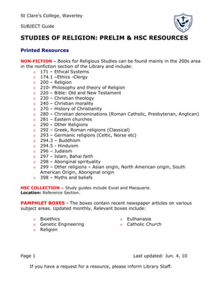 St Clare’s College, Waverley

SUBJECT Guide

STUDIES OF RELIGION: PRELIM & HSC RESOURCES

Printed Resources

NON-FICTION – Books for Religious Studies can be found mainly in the 200s area
in the nonfiction section of the Library and include:
      o 171 – Ethical Systems
      o 174.1 –Ethics -Clergy
      o 200 – Religion
      o 210- Philosophy and theory of Religion
      o 220 – Bible: Old and New Testament
      o 230 – Christian theology
      o 240 – Christian morality
      o 270 – History of Christianity
      o 280 – Christian denominations (Roman Catholic, Presbyterian, Anglican)
      o 281 – Eastern churches
      o 290 – Other Religions
      o 292 – Greek, Roman religions (Classical)
      o 293 – Germanic religions (Celtic, Norse etc)
      o 294.3 – Buddhism
      o 294.5 - Hinduism
      o 296 – Judaism
      o 297 – Islam, Bahai faith
      o 298 – Aboriginal spirituality
      o 299 – Other religions – Asian origin, North American origin, South
         American Origin, Aboriginal origin
      o 398 – Myths and beliefs

HSC COLLECTION – Study guides include Excel and Macquarie.
Location: Reference Section.

PAMPHLET BOXES - The boxes contain recent newspaper articles on various
subject areas. Updated monthly. Relevant boxes include:

     o   Bioethics                            o   Euthanasia
     o   Genetic Engineering                  o   Catholic Church
     o   Religion




Page 1                                              Last updated: Jun. 4, 10

    If you have a request for a resource, please inform Library Staff.
 
