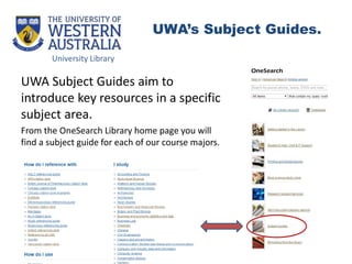 UWA Subject Guides aim to
introduce key resources in a specific
subject area.
From the OneSearch Library home page you will
find a subject guide for each of our course majors.
University Library
UWA’s Subject Guides.
 