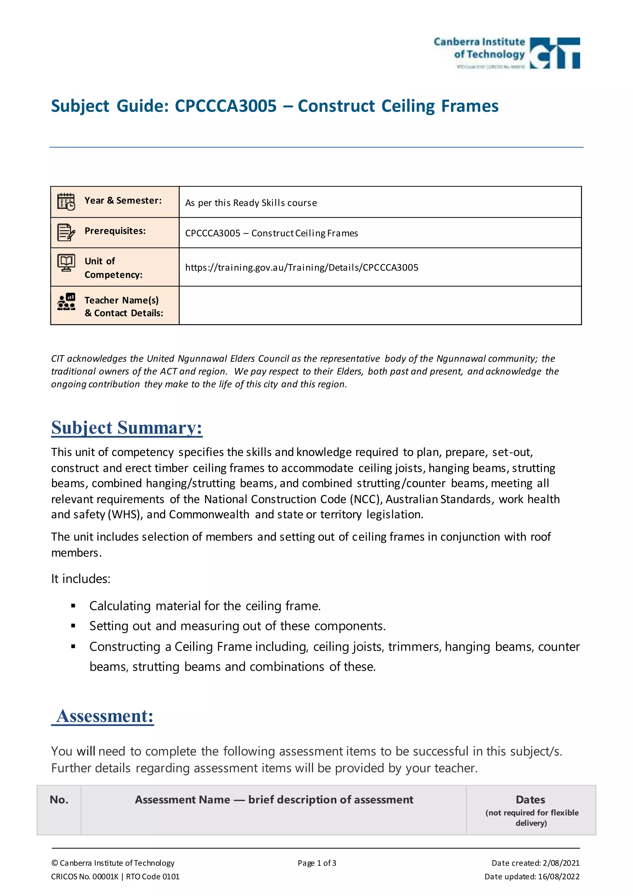 © Canberra Institute of Technology Page 1 of 3 Date created: 2/08/2021
CRICOS No. 00001K | RTO Code 0101 Date updated: 16/08/2022
Subject Guide: CPCCCA3005 – Construct Ceiling Frames
Year & Semester: As per this Ready Skills course
Prerequisites: CPCCCA3005 – ConstructCeilingFrames
Unit of
Competency:
https://training.gov.au/Training/Details/CPCCCA3005
Teacher Name(s)
& Contact Details:
CIT acknowledges the United Ngunnawal Elders Council as the representative body of the Ngunnawal community; the
traditional owners of the ACT and region. We pay respect to their Elders, both past and present, and acknowledge the
ongoing contribution they make to the life of this city and this region.
Subject Summary:
This unit of competency specifies the skills and knowledge required to plan, prepare, set-out,
construct and erect timber ceiling frames to accommodate ceiling joists, hanging beams, strutting
beams, combined hanging/strutting beams, and combined strutting/counter beams, meeting all
relevant requirements of the National Construction Code (NCC), Australian Standards, work health
and safety (WHS), and Commonwealth and state or territory legislation.
The unit includes selection of members and setting out of ceiling frames in conjunction with roof
members.
It includes:
 Calculating material for the ceiling frame.
 Setting out and measuring out of these components.
 Constructing a Ceiling Frame including, ceiling joists, trimmers, hanging beams, counter
beams, strutting beams and combinations of these.
Assessment:
You will need to complete the following assessment items to be successful in this subject/s.
Further details regarding assessment items will be provided by your teacher.
No. Assessment Name — brief description of assessment Dates
(not required for flexible
delivery)
 