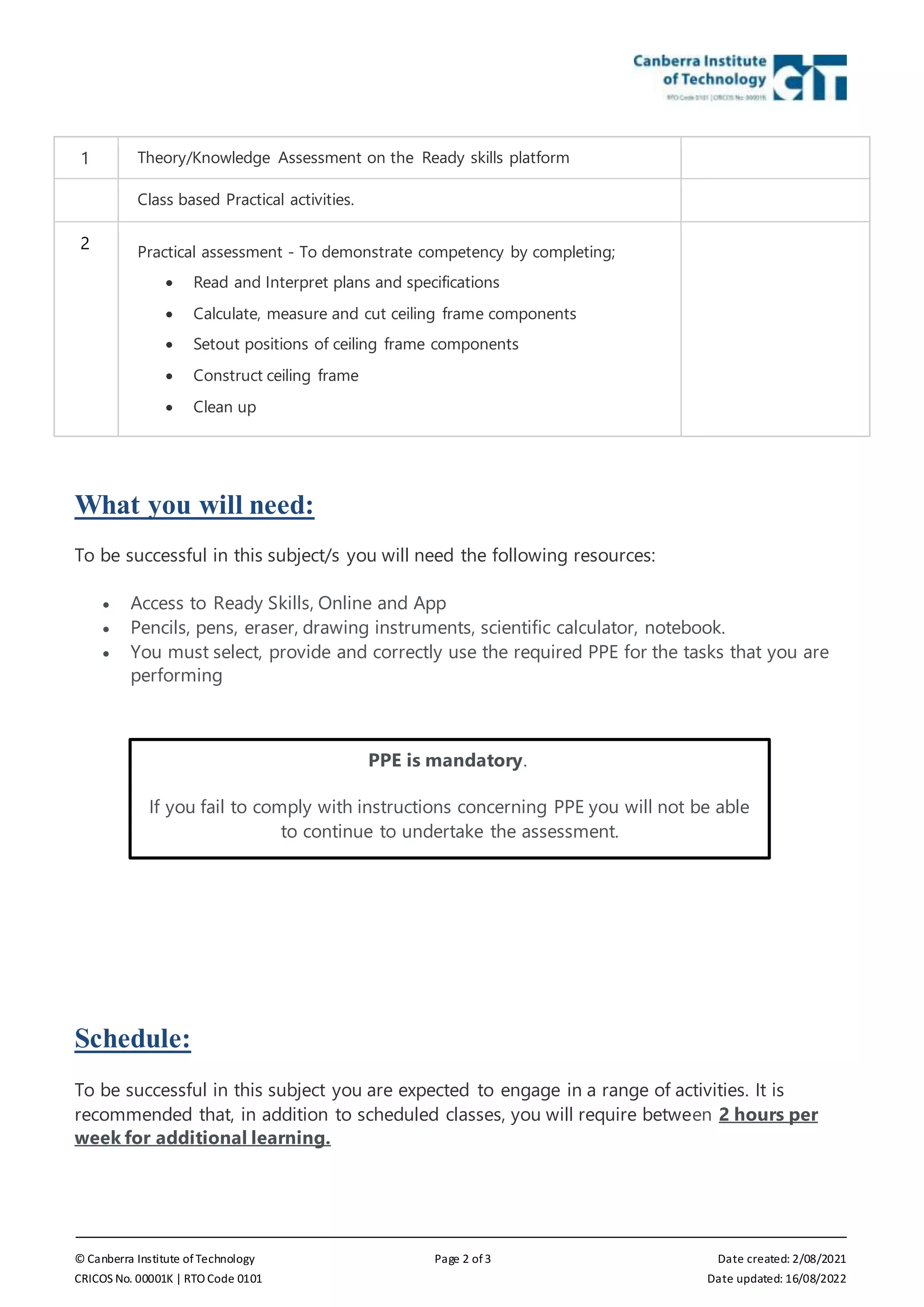 © Canberra Institute of Technology Page 2 of 3 Date created: 2/08/2021
CRICOS No. 00001K | RTO Code 0101 Date updated: 16/08/2022
1 Theory/Knowledge Assessment on the Ready skills platform
Class based Practical activities.
2 Practical assessment - To demonstrate competency by completing;
 Read and Interpret plans and specifications
 Calculate, measure and cut ceiling frame components
 Setout positions of ceiling frame components
 Construct ceiling frame
 Clean up
What you will need:
To be successful in this subject/s you will need the following resources:
 Access to Ready Skills, Online and App
 Pencils, pens, eraser, drawing instruments, scientific calculator, notebook.
 You must select, provide and correctly use the required PPE for the tasks that you are
performing
Schedule:
To be successful in this subject you are expected to engage in a range of activities. It is
recommended that, in addition to scheduled classes, you will require between 2 hours per
week for additional learning.
PPE is mandatory.
If you fail to comply with instructions concerning PPE you will not be able
to continue to undertake the assessment.
 