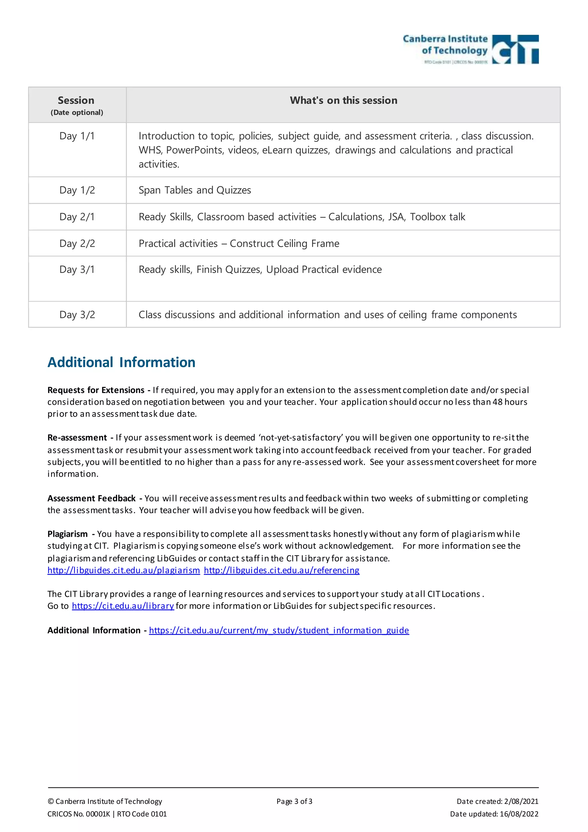 © Canberra Institute of Technology Page 3 of 3 Date created: 2/08/2021
CRICOS No. 00001K | RTO Code 0101 Date updated: 16/08/2022
Session
(Date optional)
What's on this session
Day 1/1 Introduction to topic, policies, subject guide, and assessment criteria. , class discussion.
WHS, PowerPoints, videos, eLearn quizzes, drawings and calculations and practical
activities.
Day 1/2 Span Tables and Quizzes
Day 2/1 Ready Skills, Classroom based activities – Calculations, JSA, Toolbox talk
Day 2/2 Practical activities – Construct Ceiling Frame
Day 3/1 Ready skills, Finish Quizzes, Upload Practical evidence
Day 3/2 Class discussions and additional information and uses of ceiling frame components
Additional Information
Requests for Extensions - If required, you may apply for an extension to the assessmentcompletion date and/or special
consideration based on negotiation between you and your teacher. Your application should occur no less than 48 hours
prior to an assessmenttask due date.
Re-assessment - If your assessmentwork is deemed ‘not-yet-satisfactory’ you will begiven one opportunity to re-sitthe
assessmenttask or resubmityour assessmentwork takinginto accountfeedback received from your teacher. For graded
subjects,you will beentitled to no higher than a pass for any re-assessed work. See your assessmentcoversheet for more
information.
Assessment Feedback - You will receiveassessmentresults and feedback within two weeks of submittingor completing
the assessmenttasks. Your teacher will adviseyou how feedback will be given.
Plagiarism - You have a responsibility to complete all assessmenttasks honestly without any form of plagiarismwhile
studyingat CIT. Plagiarismis copyingsomeone else’s work without acknowledgement. For more information see the
plagiarismand referencing LibGuides or contact staff in the CIT Library for assistance.
http://libguides.cit.edu.au/plagiarism http://libguides.cit.edu.au/referencing
The CIT Library provides a range of learningresources and services to supportyour study atall CITLocations .
Go to https://cit.edu.au/library for more information or LibGuides for subjectspecific resources.
Additional Information - https://cit.edu.au/current/my_study/student_information_guide
 