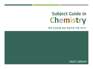 Subject Guide in
Chemistry
화학 전공자를 위한 학술자료 이용 가이드
UNIST LIBRARY
 