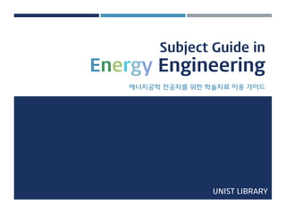 Subject Guide inEnergyEngineering 
에너지공학젂공자를위핚학술자료이용가이드 
UNIST LIBRARY  