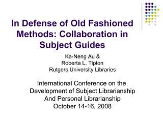 In Defense of Old Fashioned Methods: Collaboration in Subject Guides Ka-Neng Au & Roberta L. Tipton Rutgers University Libraries International Conference on the  Development of Subject Librarianship And Personal Librarianship October 14-16, 2008 