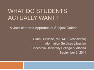 What do students actually want?   A User-centered Approach to Subject Guides Dana Ouellette, MA, MLIS (candidate)  Information Services Librarian Concordia University College of Alberta September 2, 2011 
