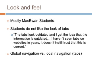 Look and feel,[object Object],Mostly MacEwan Students,[object Object],Students do not like the look of tabs,[object Object],“The tabs look outdated and I get the idea that the information is outdated… I haven’t seen tabs on websites in years, it doesn’t instill trust that this is current.” ,[object Object],Global navigation vs. local navigation (tabs),[object Object]