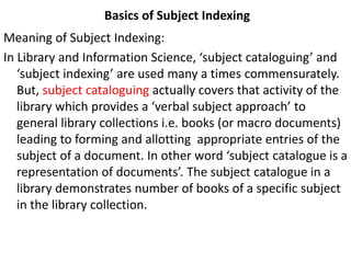 Basics of Subject Indexing
Meaning of Subject Indexing:
In Library and Information Science, ‘subject cataloguing’ and
‘subject indexing’ are used many a times commensurately.
But, subject cataloguing actually covers that activity of the
library which provides a ‘verbal subject approach’ to
general library collections i.e. books (or macro documents)
leading to forming and allotting appropriate entries of the
subject of a document. In other word ‘subject catalogue is a
representation of documents’. The subject catalogue in a
library demonstrates number of books of a specific subject
in the library collection.
 