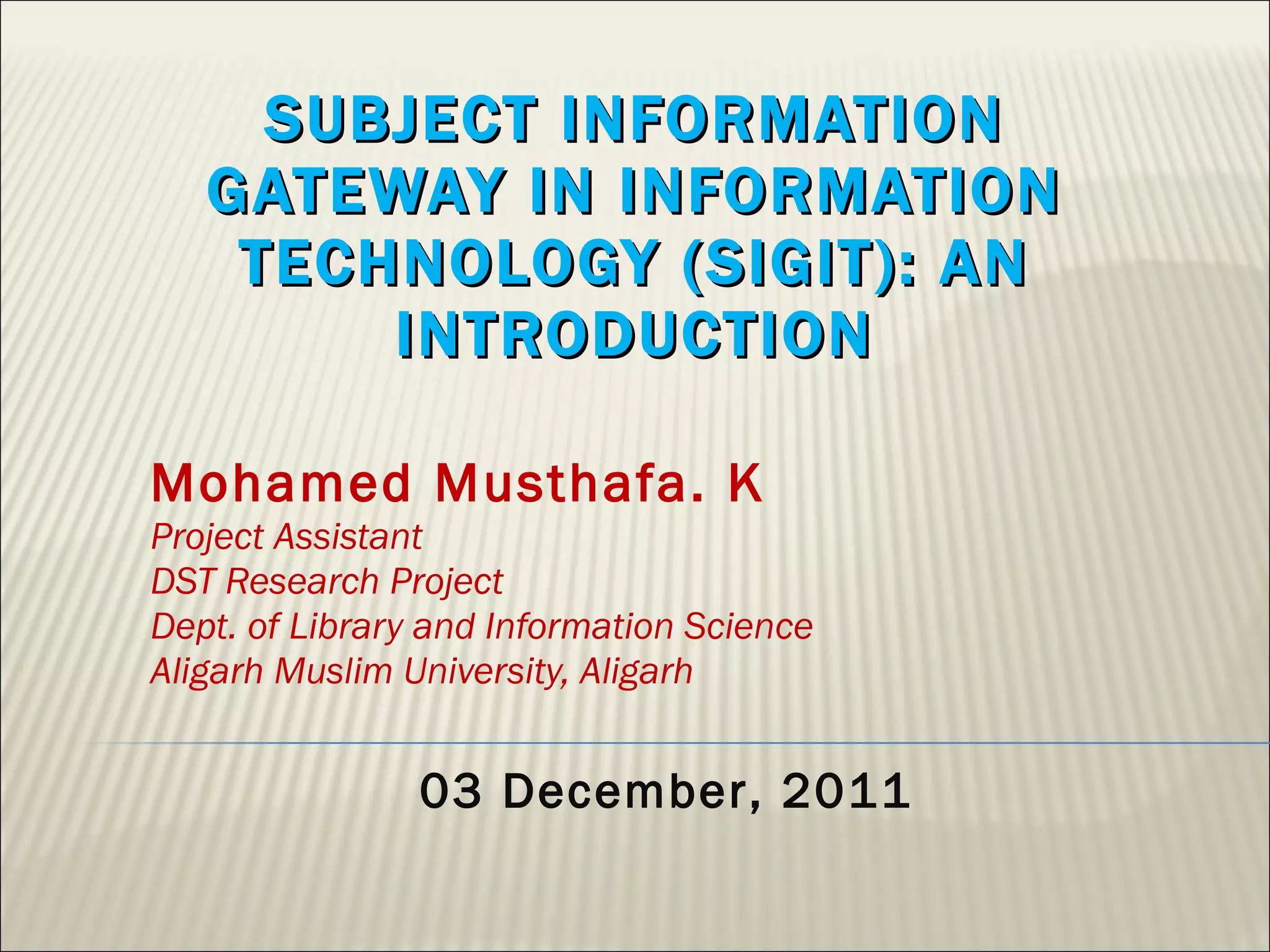 SUBJECT INFORMATION GATEWAY IN INFORMATION TECHNOLOGY (SIGIT): AN INTRODUCTION Mohamed Musthafa. K Project Assistant DST Research Project Dept. of Library and Information Science Aligarh Muslim University, Aligarh 03 December, 2011 