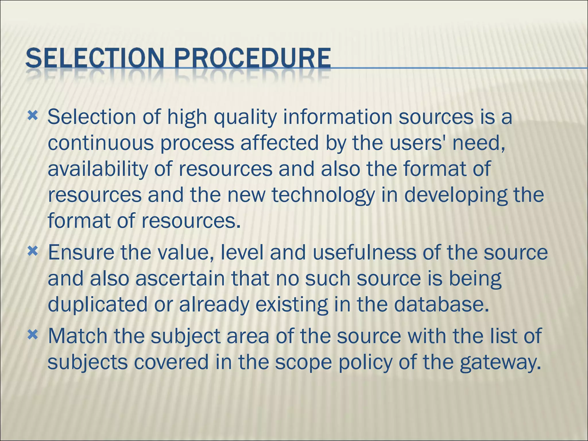 Selection of high quality information sources is a continuous process affected by the users' need, availability of resources and also the format of resources and the new technology in developing the format of resources. Ensure the value, level and usefulness of the source and also ascertain that no such source is being duplicated or already existing in the database. Match the subject area of the source with the list of subjects covered in the scope policy of the gateway. 
