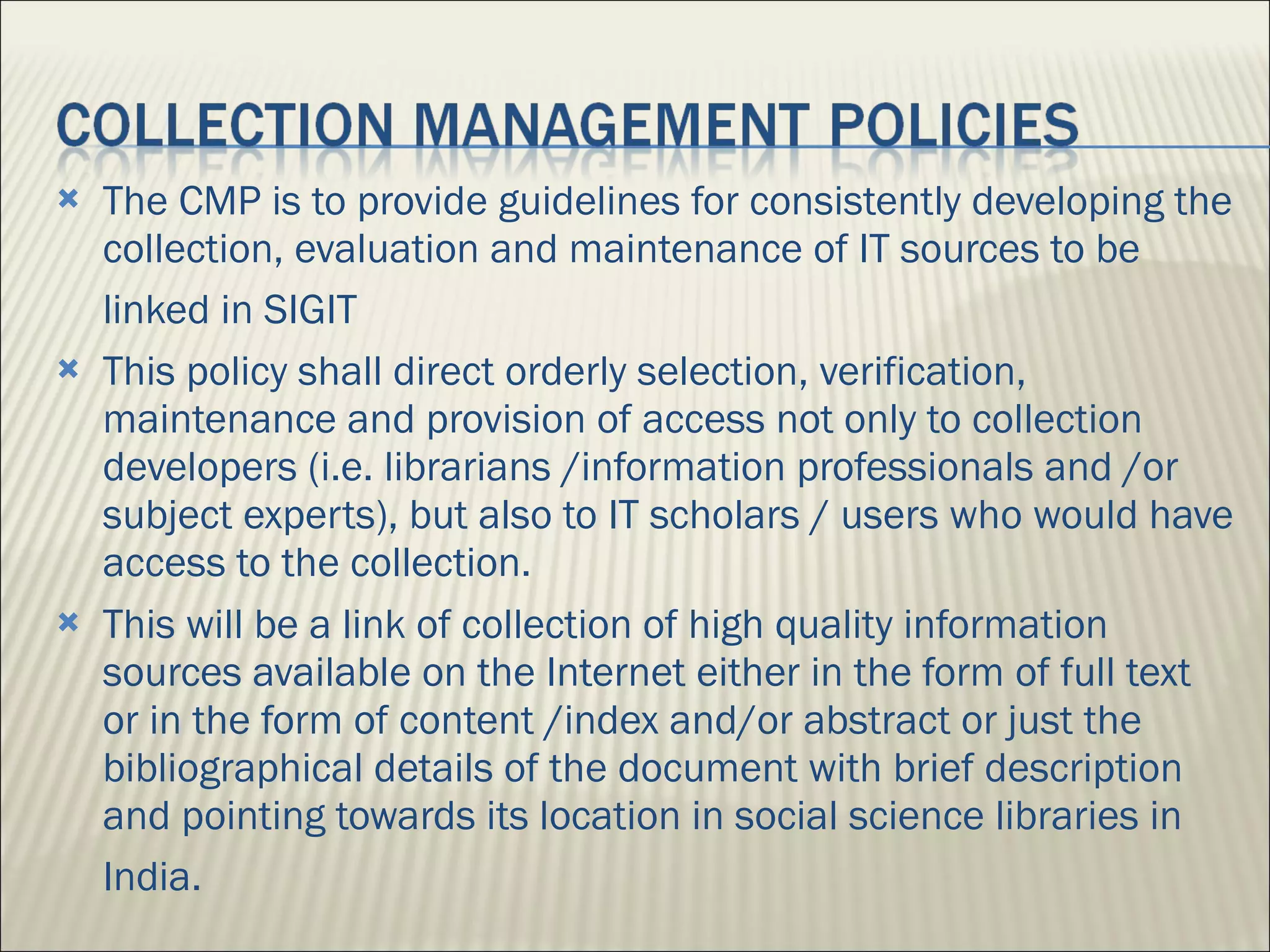 The CMP is to provide guidelines for consistently developing the collection, evaluation and maintenance of IT sources to be linked in SIGIT   This policy shall direct orderly selection, verification, maintenance and provision of access not only to collection developers (i.e. librarians /information professionals and /or subject experts), but also to IT scholars / users who would have access to the collection. This will be a link of collection of high quality information sources available on the Internet either in the form of full text or in the form of content /index and/or abstract or just the bibliographical details of the document with brief description and pointing towards its location in social science libraries in India.   