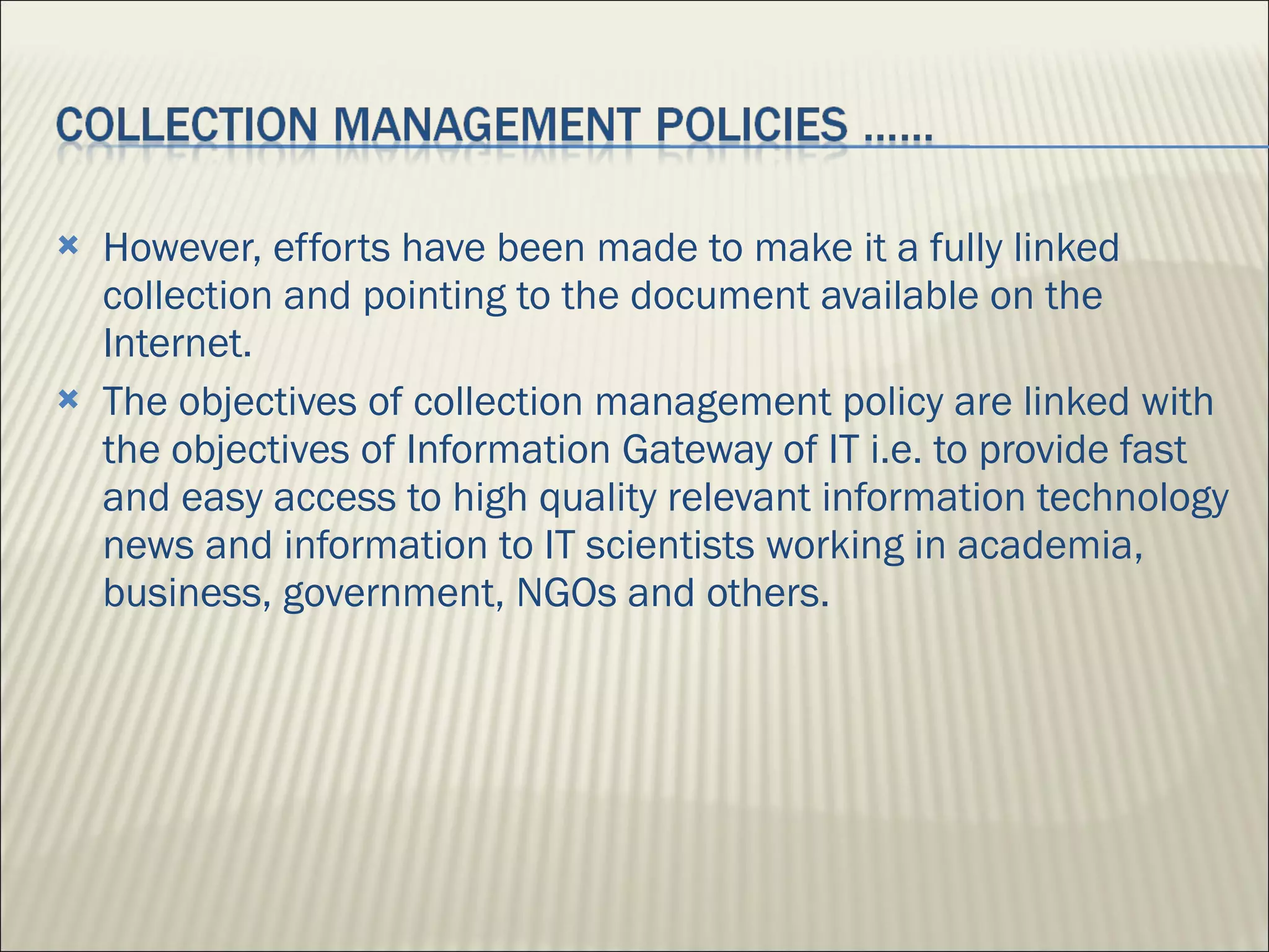 However, efforts have been made to make it a fully linked collection and pointing to the document available on the Internet. The objectives of collection management policy are linked with the objectives of Information Gateway of IT i.e. to provide fast and easy access to high quality relevant information technology news and information to IT scientists working in academia, business, government, NGOs and others. 