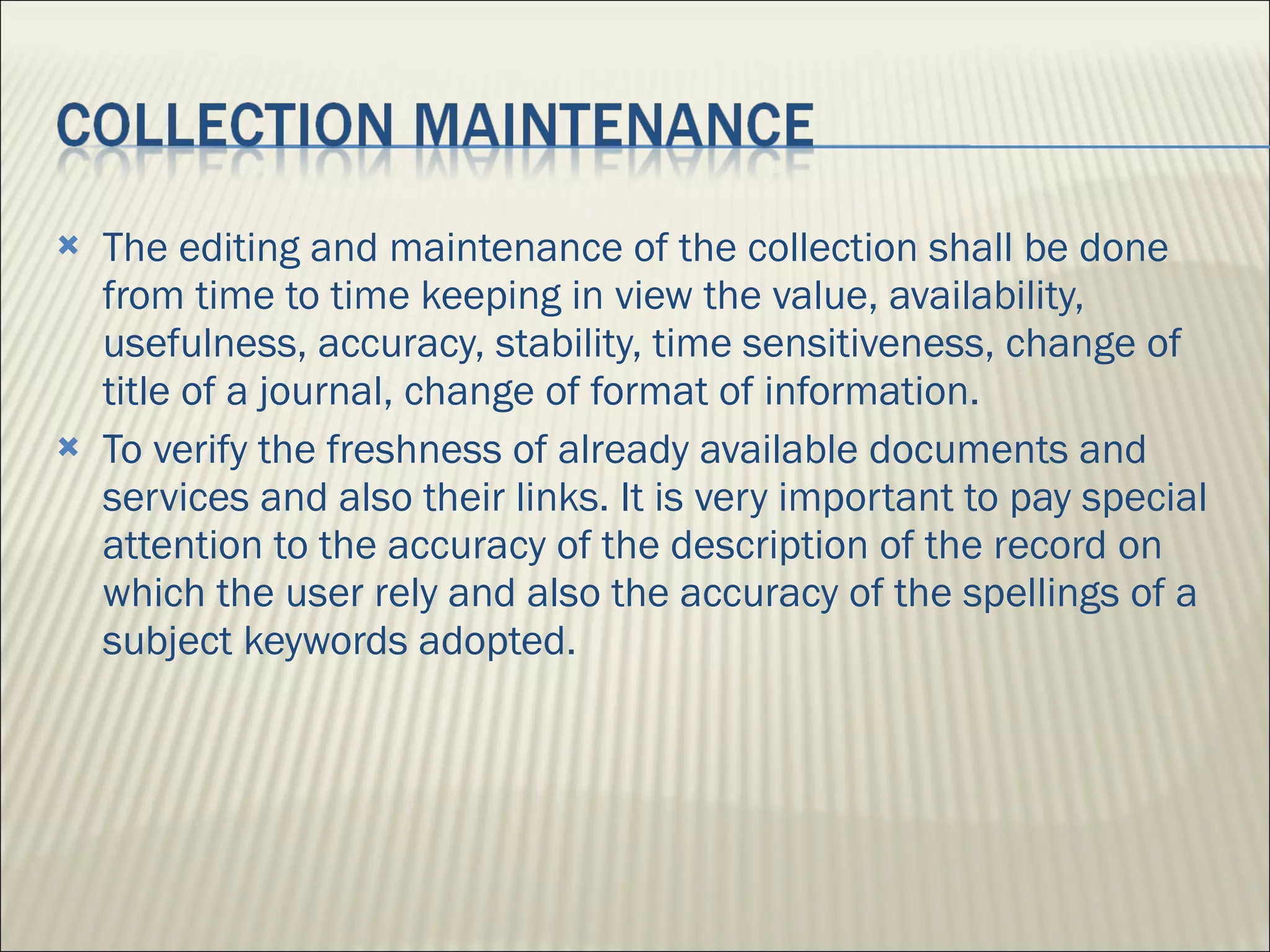 The editing and maintenance of the collection shall be done from time to time keeping in view the value, availability, usefulness, accuracy, stability, time sensitiveness, change of title of a journal, change of format of information.  To verify the freshness of already available documents and services and also their links. It is very important to pay special attention to the accuracy of the description of the record on which the user rely and also the accuracy of the spellings of a subject keywords adopted.  