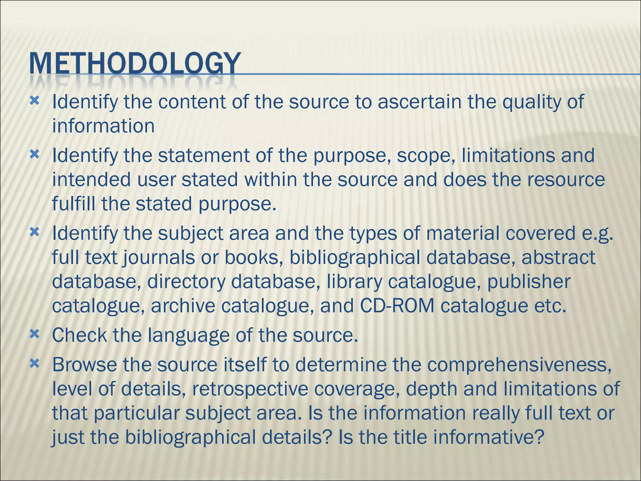 Identify the content of the source to ascertain the quality of information  Identify the statement of the purpose, scope, limitations and intended user stated within the source and does the resource fulfill the stated purpose. Identify the subject area and the types of material covered e.g. full text journals or books, bibliographical database, abstract database, directory database, library catalogue, publisher catalogue, archive catalogue, and CD-ROM catalogue etc. Check the language of the source. Browse the source itself to determine the comprehensiveness, level of details, retrospective coverage, depth and limitations of that particular subject area. Is the information really full text or just the bibliographical details? Is the title informative? 