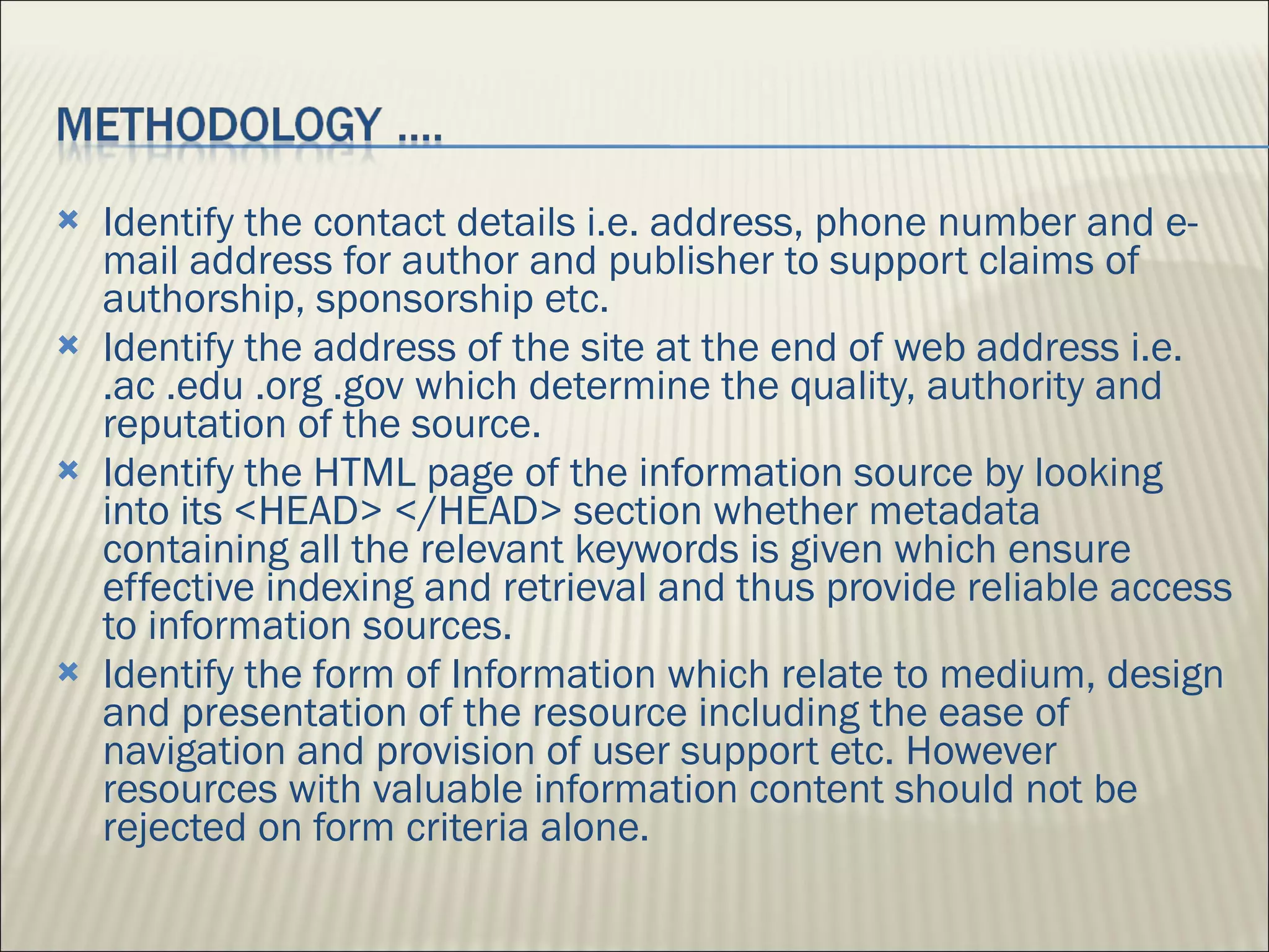 Identify the contact details i.e. address, phone number and e-mail address for author and publisher to support claims of authorship, sponsorship etc.  Identify the address of the site at the end of web address i.e. .ac .edu .org .gov which determine the quality, authority and reputation of the source. Identify the HTML page of the information source by looking into its <HEAD> </HEAD> section whether metadata containing all the relevant keywords is given which ensure effective indexing and retrieval and thus provide reliable access to information sources.  Identify the form of Information which relate to medium, design and presentation of the resource including the ease of navigation and provision of user support etc. However resources with valuable information content should not be rejected on form criteria alone. 