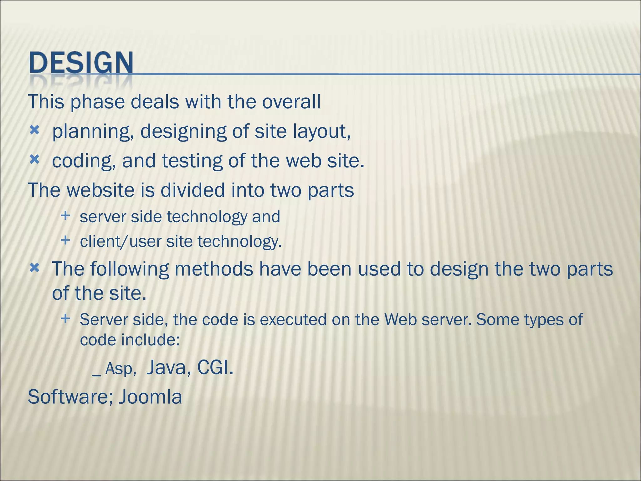 This phase deals with the overall planning, designing of site layout,  coding, and testing of the web site.  The website is divided into two parts  server side technology and  client/user site technology.  The following methods have been used to design the two parts of the site. Server side, the code is executed on the Web server. Some types of code include: _ Asp,  Java, CGI. Software; Joomla 