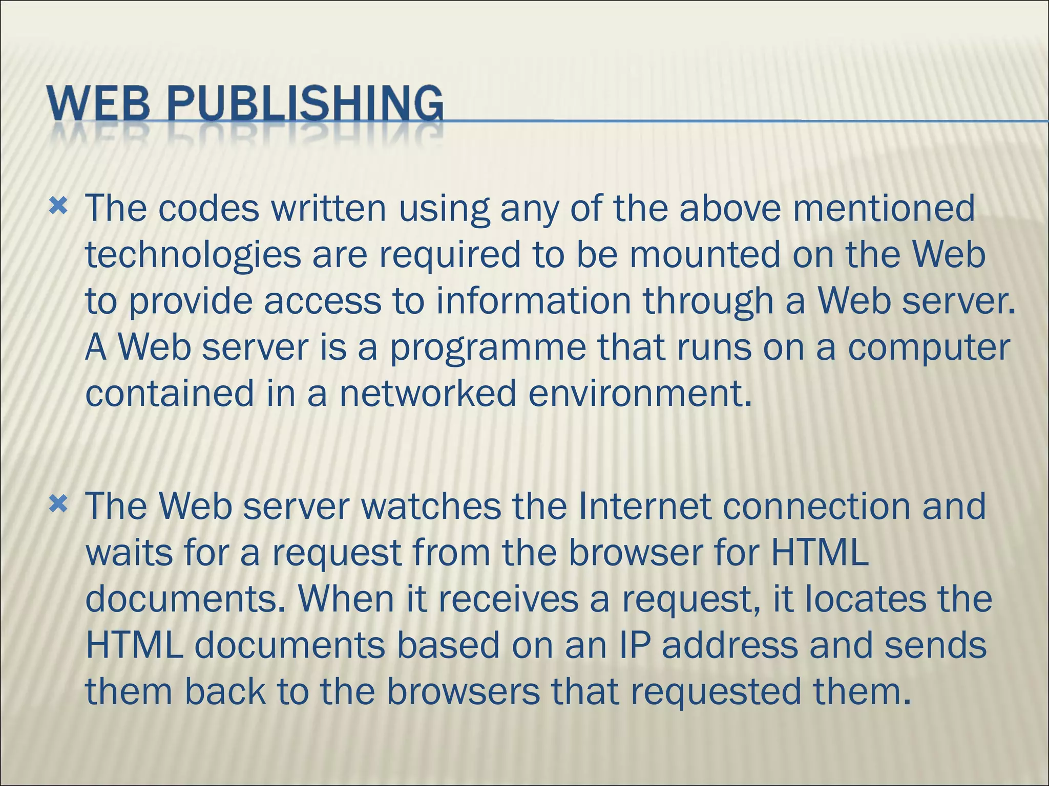 The codes written using any of the above mentioned technologies are required to be mounted on the Web to provide access to information through a Web server. A Web server is a programme that runs on a computer contained in a networked environment.  The Web server watches the Internet connection and waits for a request from the browser for HTML documents. When it receives a request, it locates the HTML documents based on an IP address and sends them back to the browsers that requested them. 