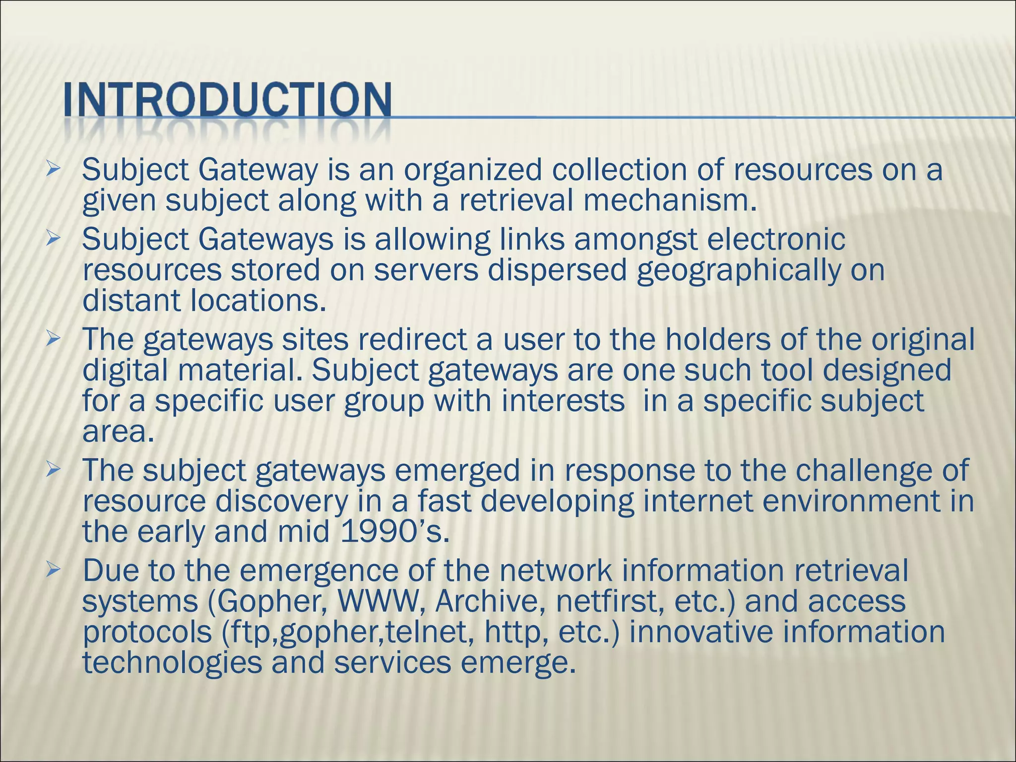 Subject Gateway is an organized collection of resources on a given subject along with a retrieval mechanism. Subject Gateways is allowing links amongst electronic resources stored on servers dispersed geographically on distant locations.  The gateways sites redirect a user to the holders of the original digital material. Subject gateways are one such tool designed for a specific user group with interests  in a specific subject area. The subject gateways emerged in response to the challenge of resource discovery in a fast developing internet environment in the early and mid 1990’s.  Due to the emergence of the network information retrieval systems (Gopher, WWW, Archive, netfirst, etc.) and access protocols (ftp,gopher,telnet, http, etc.) innovative information technologies and services emerge. 