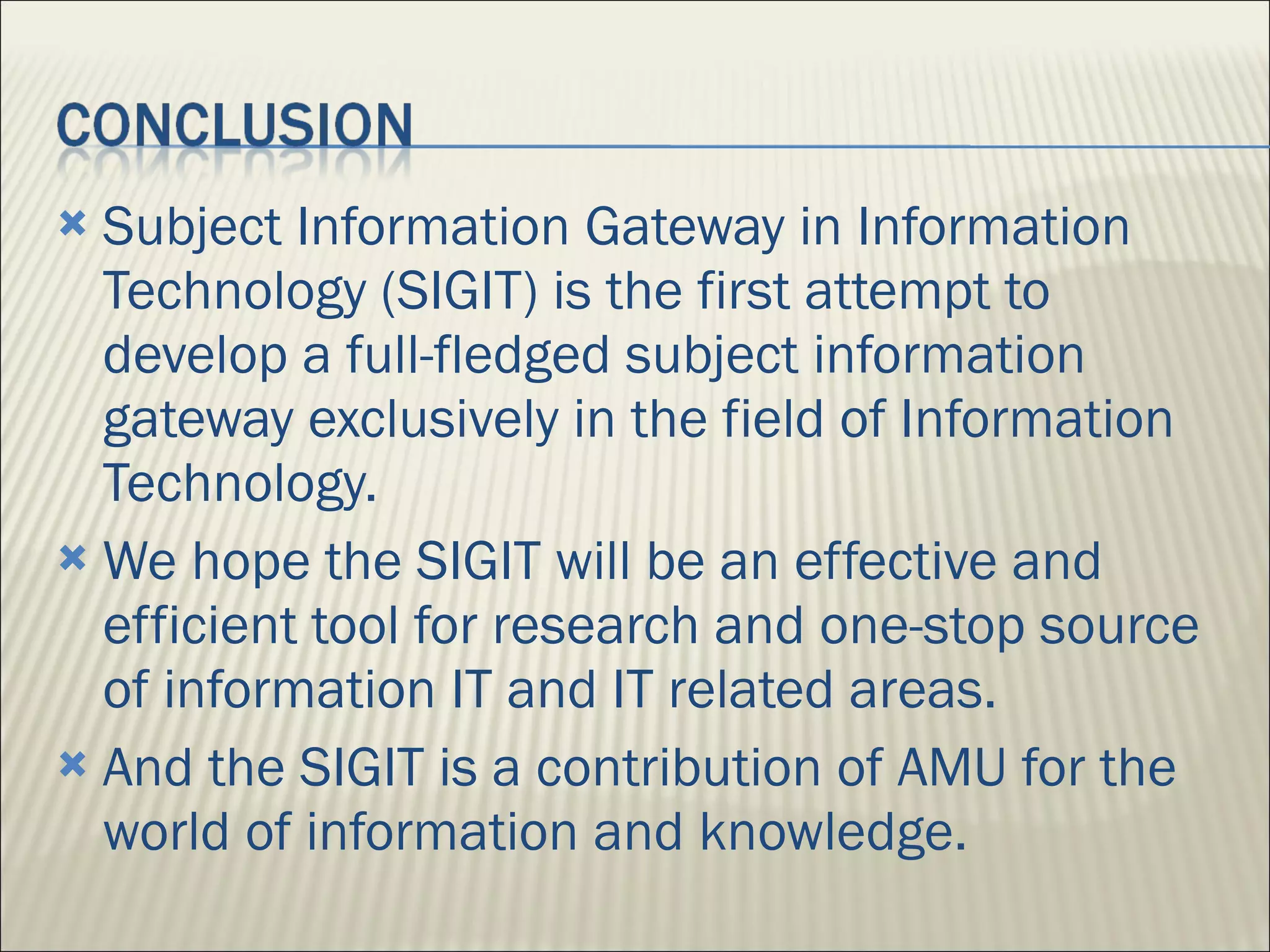 Subject Information Gateway in Information Technology (SIGIT) is the first attempt to develop a full-fledged subject information gateway exclusively in the field of Information Technology.  We hope the SIGIT will be an effective and efficient tool for research and one-stop source of information IT and IT related areas. And the SIGIT is a contribution of AMU for the world of information and knowledge.  