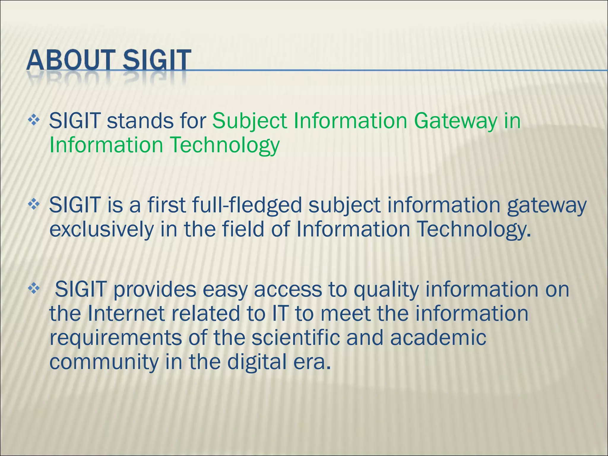 SIGIT stands for  Subject Information Gateway in Information Technology SIGIT is a first full-fledged subject information gateway exclusively in the field of Information Technology. SIGIT provides easy access to quality information on the Internet related to IT to meet the information requirements of the scientific and academic community in the digital era. 