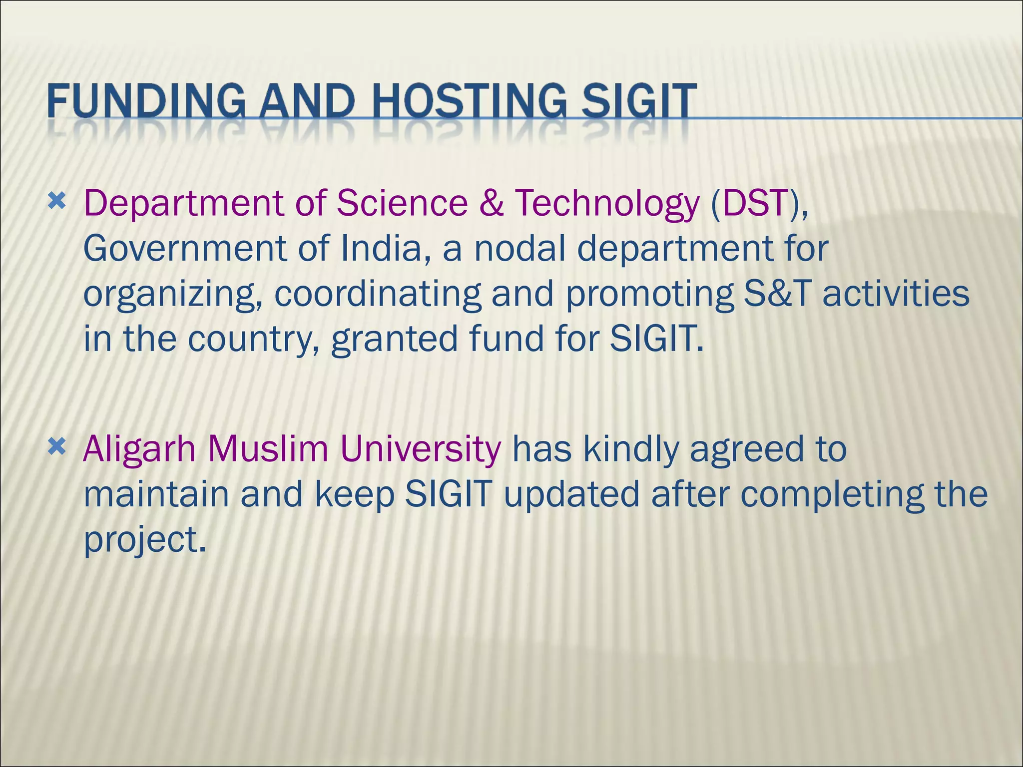 Department of Science & Technology  ( DST ), Government of India, a nodal department for organizing, coordinating and promoting S&T activities in the country, granted fund for SIGIT. Aligarh Muslim University  has kindly agreed to maintain and keep SIGIT updated after completing the project. 