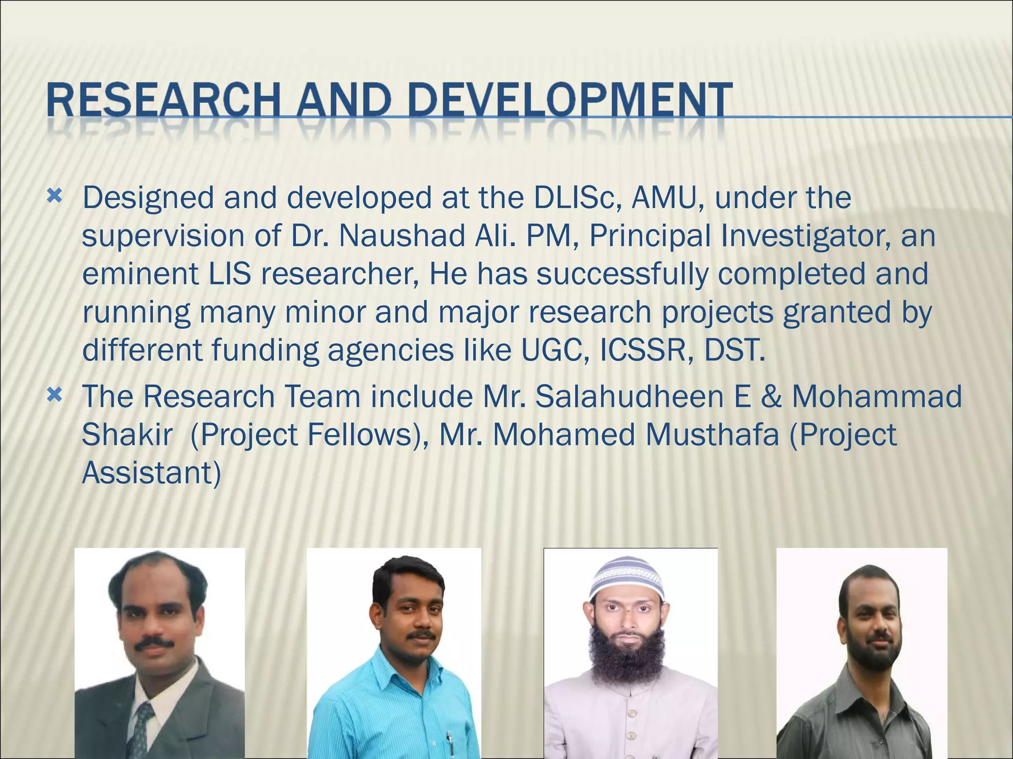 Designed and developed at the DLISc, AMU, under the supervision of Dr. Naushad Ali. PM, Principal Investigator, an eminent LIS researcher, He has successfully completed and running many minor and major research projects granted by different funding agencies like UGC, ICSSR, DST. The Research Team include Mr. Salahudheen E & Mohammad Shakir  (Project Fellows), Mr. Mohamed Musthafa (Project Assistant) 